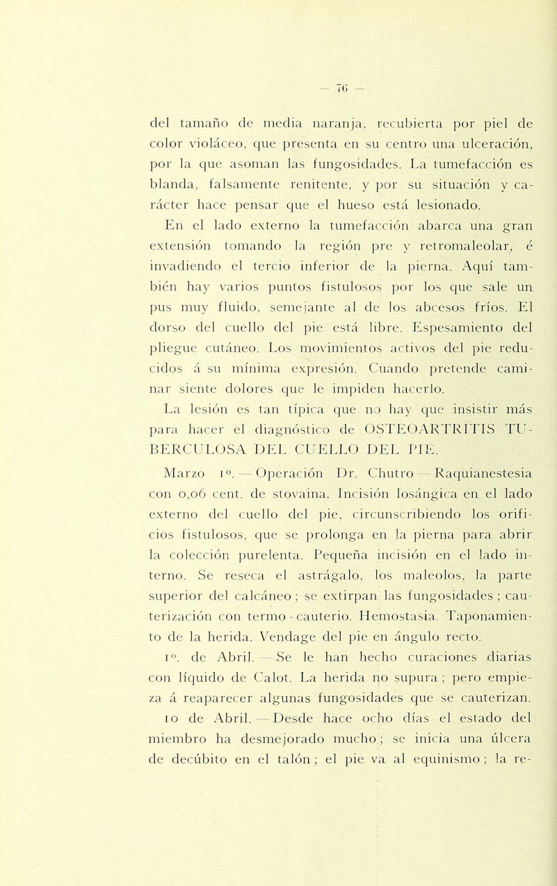 del tamaño de media naranja, recubierta por piel de color violáceo, cpie presenta en su centro una ulceración, por la c|ue asoman las fungosidades. La tumefacción es blanda, falsamente renitente, y por su situación y ca- rácter hace pensar que el hueso está lesionado. En el lado externo la tumefacción abarca una gran extensión tomando la región pre y retromaleolar, é invadiendo el tercio inferior de la pierna. Aquí tam- bién hay varios puntos fistulosos por los que sale un pus muy fluido, semejante al de los abeesos fríos. El dorso del cuello del ])ie está libre. Espesamiento del pliegue cutáneo. Los movimientos activos del pie redu- cidos á su mínima expresión. Cuando pretende cami- nar siente dolores que le impiden hacerlo. La lesión es tan típica que no hay que insistir más para hacer el diagnóstico de OSTEOARTRITIS TU- BERCULOSA DEL CUELLO DEL PIE. Marzo i °. — Operación Dr. Chutro - Raquianestesia con o,o6 cent, de stovaina. Incisión losángica en el lado externo del cuello del pie, circunscribiendo los orifi- cios fistulosos, que se prolonga en la pierna para abrir la colección juirelenta. Pequeña incisión en el lado in- terno. Se reseca el astrágalo, los maléolos, la parte superior del calcáneo; se extirpan las fungosidades; cau- terización con termo - cauterio. Hemostasia. Taponamien- to de la herida. Vendage del pie en ángulo recto. 1°. de Abril. — Se le han hecho curaciones diarias con líquido de Calot. La herida no supura ; pero empie- za á reaparecer algunas fungosidades que se cauterizan. lo de Abril. -Desde hace ocho días el estado del miembro ha desmejorado mucho; se inicia una úlcera de decúbito en el talón; el pie va al equinismo; la re-