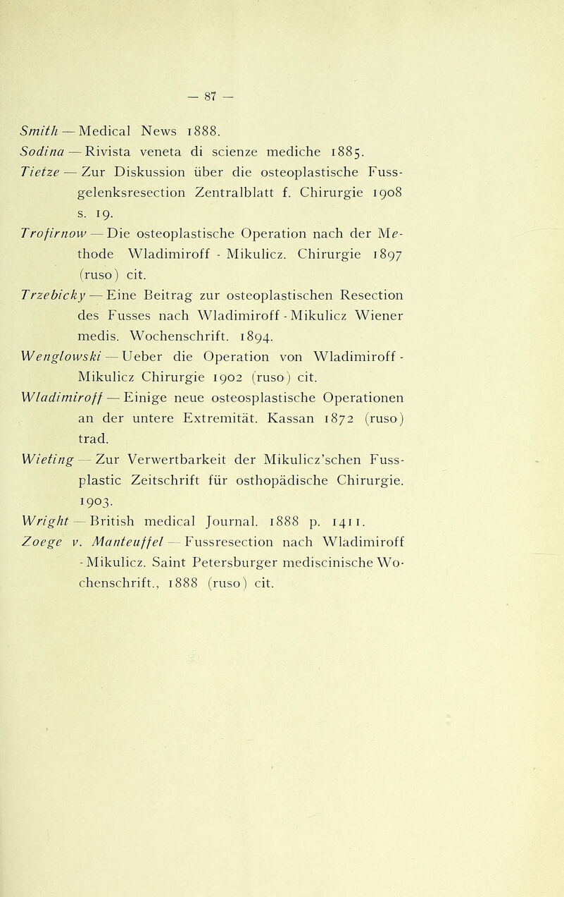 Smith — Medical News 1888. Sodina — Rivista veneta di scienze mediche 1885. Tietze — Zur Diskussion über die osteoplastische Fuss- gelenksresection Zentralblatt f. Chirurgie 1908 s. 19. Trofirnow—Die osteoplastische Operation nach der Mé'- thode Wladimiroff - Mikulicz. Chirurgie 1897 fruso) cit. Trzebicky — Fine Beitrag zur osteoplastischen Resection des Fusses nach Wladimiroff - Mikulicz Wiener medis. Wochenschrift. 1894. Wenglowski — Ueber die Operation von Wladimiroff- Mikulicz Chirurgie 1902 (ruso) cit. Wladimiroff — Einige neue osteosplastische Operationen an der untere Extremitát. Kassan 1872 (ruso) trad. Wieting — Zur Verwertbarkeit der Mikulicz’schen Fuss- plastic Zeitschrift für osthopádische Chirurgie. 1903. Wright — British medical Journal. 1888 p. 1411. Zoege V. Manteuffel — Fussresection nach Wladimiroff -Mikulicz. Saint Petersburger mediscinische Wo- chenschrift., 1888 (rusol cit.