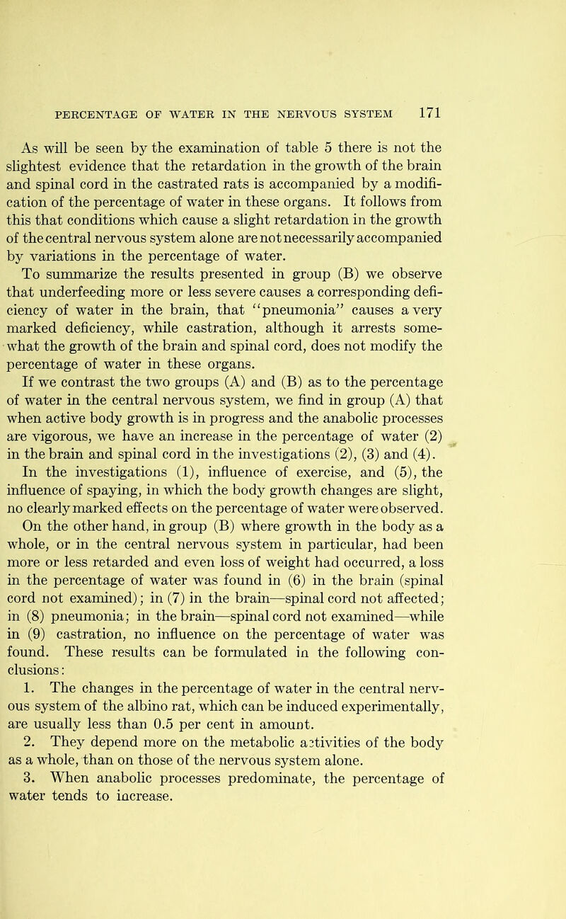 As will be seen by the examination of table 5 there is not the slightest evidence that the retardation in the growth of the brain and spinal cord in the castrated rats is accompanied by a modifi- cation of the percentage of water in these organs. It follows from this that conditions which cause a slight retardation in the growth of the central nervous system alone are not necessarily accompanied by variations in the percentage of water. To summarize the results presented in group (B) we observe that underfeeding more or less severe causes a corresponding defi- ciency of water in the brain, that “pneumonia” causes a very marked deficiency, while castration, although it arrests some- what the growth of the brain and spinal cord, does not modify the percentage of water in these organs. If we contrast the two groups (A) and (B) as to the percentage of water in the central nervous system, we find in group (A) that when active body growth is in progress and the anabolic processes are vigorous, we have an increase in the percentage of water (2) in the brain and spinal cord in the investigations (2), (3) and (4). In the investigations (1), influence of exercise, and (5), the influence of spaying, in which the body growth changes are slight, no clearly marked effects on the percentage of water were observed. On the other hand, in group (B) where growth in the body as a whole, or in the central nervous system in particular, had been more or less retarded and even loss of weight had occurred, a loss in the percentage of water was found in (6) in the brain (spinal cord not examined); in (7) in the brain—spinal cord not affected; in (8) pneumonia; in the brain—spinal cord not examined—while in (9) castration, no influence on the percentage of water was found. These results can be formulated in the following con- clusions : 1. The changes in the percentage of water in the central nerv- ous system of the albino rat, which can be induced experimentally, are usually less than 0.5 per cent in amount. 2. They depend more on the metabolic activities of the body as a whole, than on those of the nervous system alone. 3. When anabolic processes predominate, the percentage of water tends to increase.