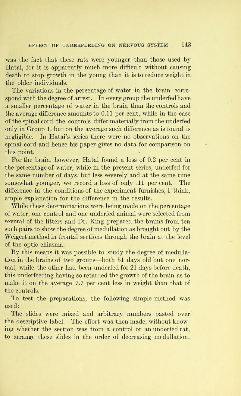 was the fact that these rats were younger than those used by Hatai, for it is apparently much more difficult without causing death to stop growth in the young than it is to reduce weight in the older individuals. The variations in the percentage of water in the brain corre- spond with the degree of arrest. In every group the underfed have a smaller percentage of water in the brain than the controls and the average difference amounts to 0.11 per cent, while in the case of the spinal cord the controls differ materially from the underfed only in Group 1, but on the average such difference as is found is negligible. In Hatai’s series there were no observations on the spinal cord and hence his paper gives no data for comparison on this point. For the brain, however, Hatai found a loss of 0.2 per cent in the percentage of water, while in the present series, underfed for the same number of days, but less severely and at the same time somewhat younger, we record a loss of only .11 per cent. The difference in the conditions of the experiment furnishes, I think, ample explanation for the difference in the results. While these determinations were being made on the percentage of water, one control and one underfed animal were selected from several of the litters and Dr. King prepared the brains from ten such pairs to show the degree of medullation as brought out by the Weigert method in frontal sections through the brain at the level of the optic chiasma. By this means it was possible to study the degree of medulla- tion in the brains of two groups—both 51 days old but one nor- mal, while the other had been underfed for 21 days before death, this underfeeding having so retarded the growth of the brain as to make it on the average 7.7 per cent less in weight than that of the controls. To test the preparations, the following simple method was used: The slides were mixed and arbitrary numbers pasted over the descriptive label. The effort was then made, without koow- ing whether the section was from a control or an underfed rat, to arrange these slides in the order of decreasing medullation.