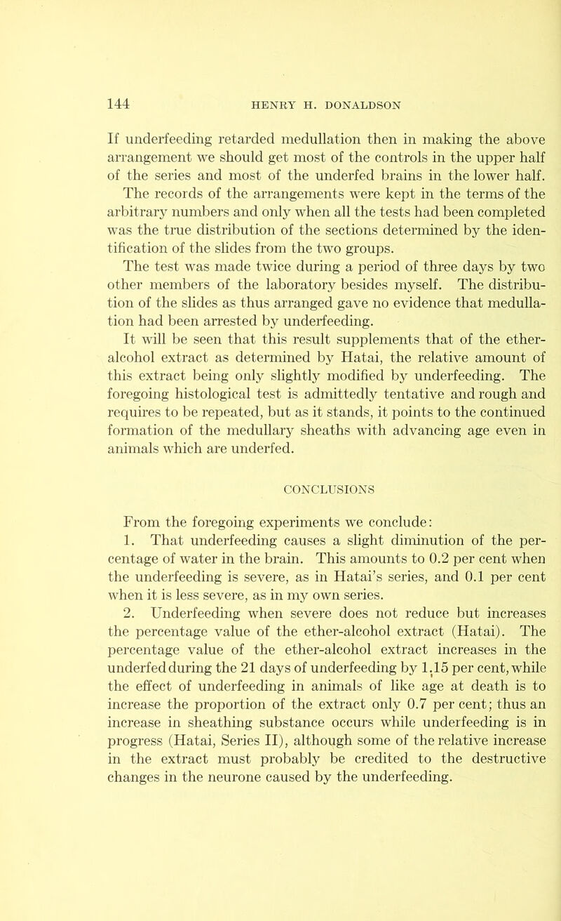 If underfeeding retarded medullation then in making the above arrangement we should get most of the controls in the upper half of the series and most of the underfed brains in the lower half. The records of the arrangements were kept in the terms of the arbitrary numbers and only when all the tests had been completed was the true distribution of the sections determined by the iden- tification of the slides from the two groups. The test was made twice during a period of three days by two other members of the laboratory besides myself. The distribu- tion of the slides as thus arranged gave no evidence that medulla- tion had been arrested by underfeeding. It will be seen that this result supplements that of the ether- alcohol extract as determined by Hatai, the relative amount of this extract being only slightly modified by underfeeding. The foregoing histological test is admittedly tentative and rough and requires to be repeated, but as it stands, it points to the continued formation of the medullary sheaths with advancing age even in animals which are underfed. CONCLUSIONS From the foregoing experiments we conclude: 1. That underfeeding causes a slight diminution of the per- centage of water in the brain. This amounts to 0.2 per cent when the underfeeding is severe, as in Hatai’s series, and 0.1 per cent when it is less severe, as in my own series. 2. Underfeeding when severe does not reduce but increases the percentage value of the ether-alcohol extract (Hatai). The percentage value of the ether-alcohol extract increases in the underfed during the 21 days of underfeeding by 1.15 per cent, while the effect of underfeeding in animals of like age at death is to increase the proportion of the extract only 0.7 per cent; thus an increase in sheathing substance occurs while underfeeding is in progress (Hatai, Series II), although some of the relative increase in the extract must probably be credited to the destructive changes in the neurone caused by the underfeeding.