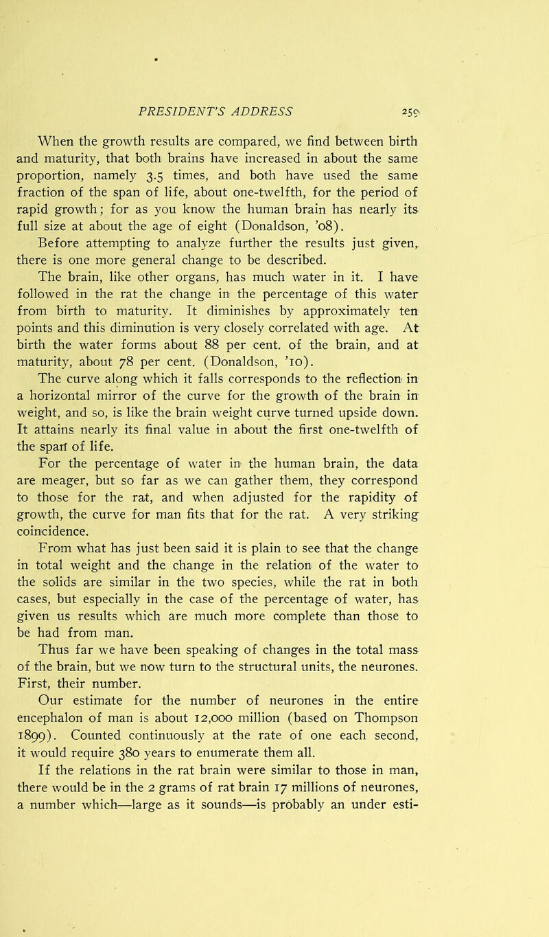 When the growth results are compared, we find between birth and maturity, that both brains have increased in about the same proportion, namely 3.5 times, and both have used the same fraction of the span of life, about one-twelfth, for the period of rapid growth; for as you know the human brain has nearly its full size at about the age of eight (Donaldson, ’08). Before attempting to analyze further the results just given, there is one more general change to be described. The brain, like other organs, has much water in it. I have followed in the rat the change in the percentage of this water from birth to maturity. It diminishes by approximately ten points and this diminution is very closely correlated with age. At birth the water forms about 88 per cent, of the brain, and at maturity, about 78 per cent. (Donaldson, To). The curve along which it falls corresponds to the reflection in a horizontal mirror of the curve for the growth of the brain in weight, and so, is like the brain weight curve turned upside down. It attains nearly its final value in about the first one-twelfth of the span of life. For the percentage of water in the human brain, the data are meager, but so far as we can gather them, they correspond to those for the rat, and when adjusted for the rapidity of growth, the curve for man fits that for the rat. A very striking coincidence. From what has just been said it is plain to see that the change in total weight and the change in the relation of the water to the solids are similar in the two species, while the rat in both cases, but especially in the case of the percentage of water, has given us results which are much more complete than those to be had from man. Thus far we have been speaking of changes in the total mass of the brain, but we now turn to the structural units, the neurones. First, their number. Our estimate for the number of neurones in the entire encephalon of man is about 12,000 million (based on Thompson 1899). Counted continuously at the rate of one each second, it would require 380 years to enumerate them all. If the relations in the rat brain were similar to those in man, there would be in the 2 grams of rat brain 17 millions of neurones, a number which—large as it sounds—is probably an under esti-