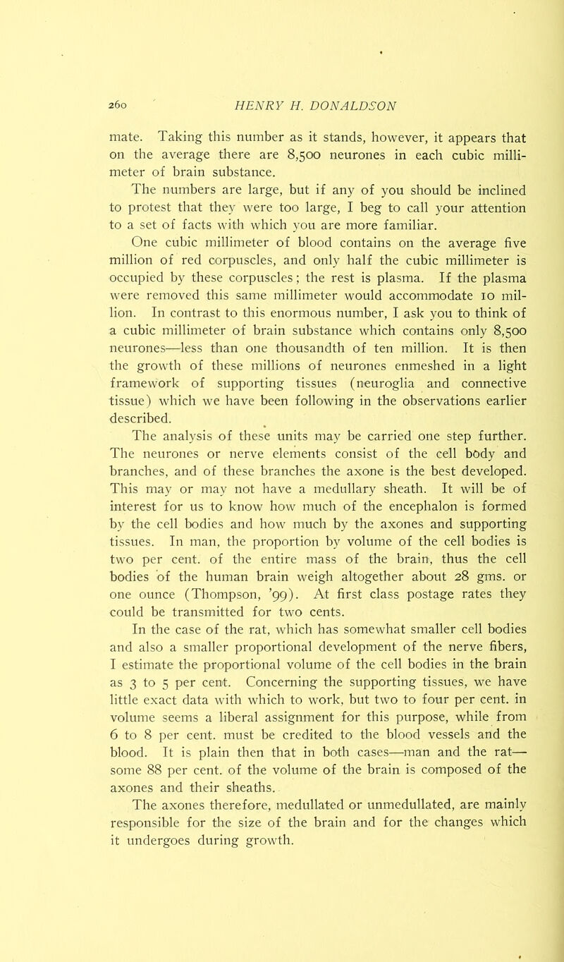 mate. Taking this number as it stands, however, it appears that on the average there are 8,500 neurones in each cubic milli- meter of brain substance. The numbers are large, but if any of you should be inclined to protest that they were too large, I beg to call your attention to a set of facts with which you are more familiar. One cubic millimeter of blood contains on the average five million of red corpuscles, and only half the cubic millimeter is occupied by these corpuscles; the rest is plasma. If the plasma were removed this same millimeter would accommodate 10 mil- lion. In contrast to this enormous number, I ask you to think of a cubic millimeter of brain substance which contains only 8,500 neurones—less than one thousandth of ten million. It is then the growth of these millions of neurones enmeshed in a light framework of supporting tissues (neuroglia and connective tissue) which we have been following in the observations earlier described. The analysis of these units may be carried one step further. The neurones or nerve elements consist of the cell body and branches, and of these branches the axone is the best developed. This may or may not have a medullary sheath. It will be of interest for us to know how much of the encephalon is formed by the cell bodies and how much by the axones and supporting tissues. In man, the proportion by volume of the cell bodies is two per cent, of the entire mass of the brain, thus the cell bodies of the human brain weigh altogether about 28 gms. or one ounce (Thompson, ’99). At first class postage rates they could be transmitted for two cents. In the case of the rat, which has somewhat smaller cell bodies and also a smaller proportional development of the nerve fibers, I estimate the proportional volume of the cell bodies in the brain as 3 to 5 per cent. Concerning the supporting tissues, we have little exact data with which to work, but two to four per cent, in volume seems a liberal assignment for this purpose, while from 6 to 8 per cent, must be credited to the blood vessels and the blood. It is plain then that in both cases—man and the rat— some 88 per cent, of the volume of the brain is composed of the axones and their sheaths. The axones therefore, medullated or unmedullated, are mainly responsible for the size of the brain and for the changes which it undergoes during growth.
