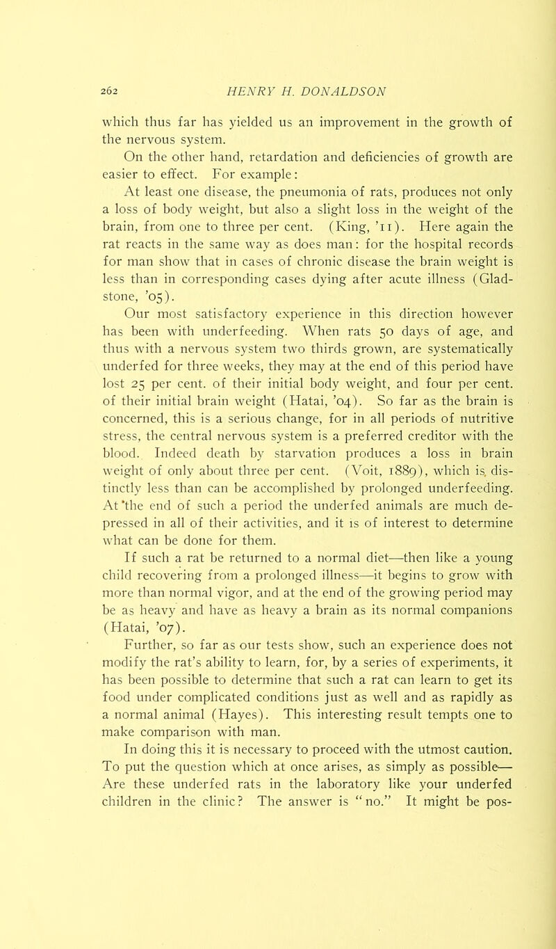 which thus far has yielded us an improvement in the growth of the nervous system. On the other hand, retardation and deficiencies of growth are easier to effect. For example: At least one disease, the pneumonia of rats, produces not only a loss of body weight, but also a slight loss in the weight of the brain, from one to three per cent. (King, ’u). Here again the rat reacts in the same way as does man : for the hospital records for man show that in cases of chronic disease the brain weight is less than in corresponding cases dying after acute illness (Glad- stone, ’05). Our most satisfactory experience in this direction however has been with underfeeding. When rats 50 days of age, and thus with a nervous system two thirds grown, are systematically underfed for three weeks, they may at the end of this period have lost 25 per cent, of their initial body weight, and four per cent, of their initial brain weight (Hatai, ’04). So far as the brain is concerned, this is a serious change, for in all periods of nutritive stress, the central nervous system is a preferred creditor with the blood. Indeed death by starvation produces a loss in brain weight of only about three per cent. (Voit, 1889), which is. dis- tinctly less than can be accomplished by prolonged underfeeding. At ‘the end of such a period the underfed animals are much de- pressed in all of their activities, and it is of interest to determine what can be done for them. If such a rat be returned to a normal diet—then like a young child recovering from a prolonged illness—it begins to grow with more than normal vigor, and at the end of the growing period may be as heavy and have as heavy a brain as its normal companions (Hatai, ’07). Further, so far as our tests show, such an experience does not modify the rat’s ability to learn, for, by a series of experiments, it has been possible to determine that such a rat can learn to get its food under complicated conditions just as well and as rapidly as a normal animal (Hayes). This interesting result tempts one to make comparison with man. In doing this it is necessary to proceed with the utmost caution. To put the question which at once arises, as simply as possible— Are these underfed rats in the laboratory like your underfed children in the clinic? The answer is “no.” It might be pos-