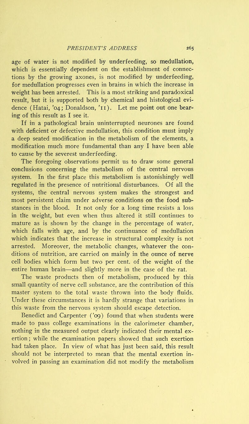 age of water is not modified by underfeeding, so medullation, which is essentially dependent on the establishment of connec- tions by the growing axones, is not modified by underfeeding, for medullation progresses even in brains in which the increase in Weight has been arrested. This is a most striking and paradoxical result, but it is supported both by chemical and histological evi- dence (Hatai, ’04; Donaldson, Ti). Let me point out one bear- ing of this result as I see it. If in a pathological brain uninterrupted neurones are found with deficient or defective medullation, this condition must imply a deep seated modification in the metabolism of the elements, a modification much more fundamental than any I have been able to cause by the severest underfeeding. The foregoing observations permit us to draw some general conclusions concerning the metabolism of the central nervous system. In the first place this metabolism is astonishingly well regulated in the presence of nutritional disturbances. Of all the systems, the central nervous system makes the strongest and most persistent claim under adverse conditions on the food sub- stances in the blood. It not only for a long time resists a loss in the weight, but even when thus altered it still continues to mature as is shown by the change in the percentage of water, which falls with age, and by the continuance of medullation which indicates that the increase in structural complexity is not arrested. Moreover, the metabolic changes, whatever the con- ditions of nutrition, are carried on mainly in the ounce of nerve cell bodies which form but two per cent, of the weight of the entire human brain—and slightly more in the case of the rat. The waste products then of metabolism, produced by this small quantity of nerve cell substance, are the contribution of this master system to the total waste thrown into the body fluids. Under these circumstances it is hardly strange that variations in this waste from the nervous system should escape detection. Benedict and Carpenter (’09) found that when students were made to pass college examinations in the calorimeter chamber, nothing in the measured output clearly indicated their mental ex- ertion; while the examination papers showed that such exertion had taken place. In view of what has just been said, this result should not be interpreted to mean that the mental exertion in- volved in passing an examination did not modify the metabolism