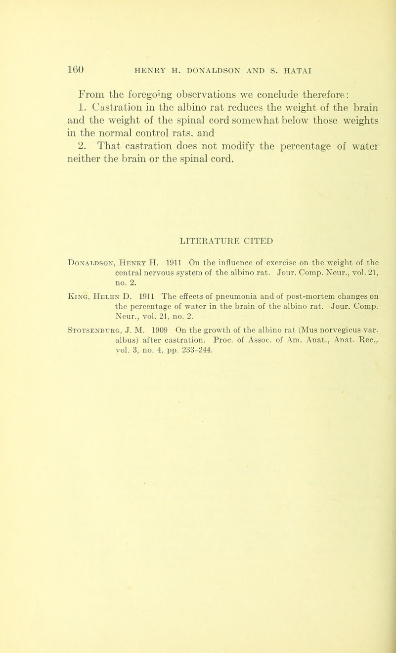 From the foregomg observations we conclude therefore: 1. Castration in the albino rat reduces the weight of the brain and the weight of the spinal cord somewhat below those weights in the normal control rats, and 2. That castration does not modify the percentage of water neither the brain or the spinal cord. LITERATURE CITED Donaldson, Henry H. 1911 On the influence of exercise on the weight of the central nervous system of the albino rat. Jour. Comp. Neur., vol. 21, no. 2. King, Helen D. 1911 The effects of pneumonia and of post-mortem changes on the percentage of water in the brain of the albino rat. Jour. Comp. Neur., vol. 21, no. 2. Stotsenbvrg, J. M. 1909 On the growth of the albino rat (Mus norvegicus var. albus) after castration. Proc. of Assoc, of Am. Anat., Anat. Rec., vol. 3, no. 4, pp. 233-244.