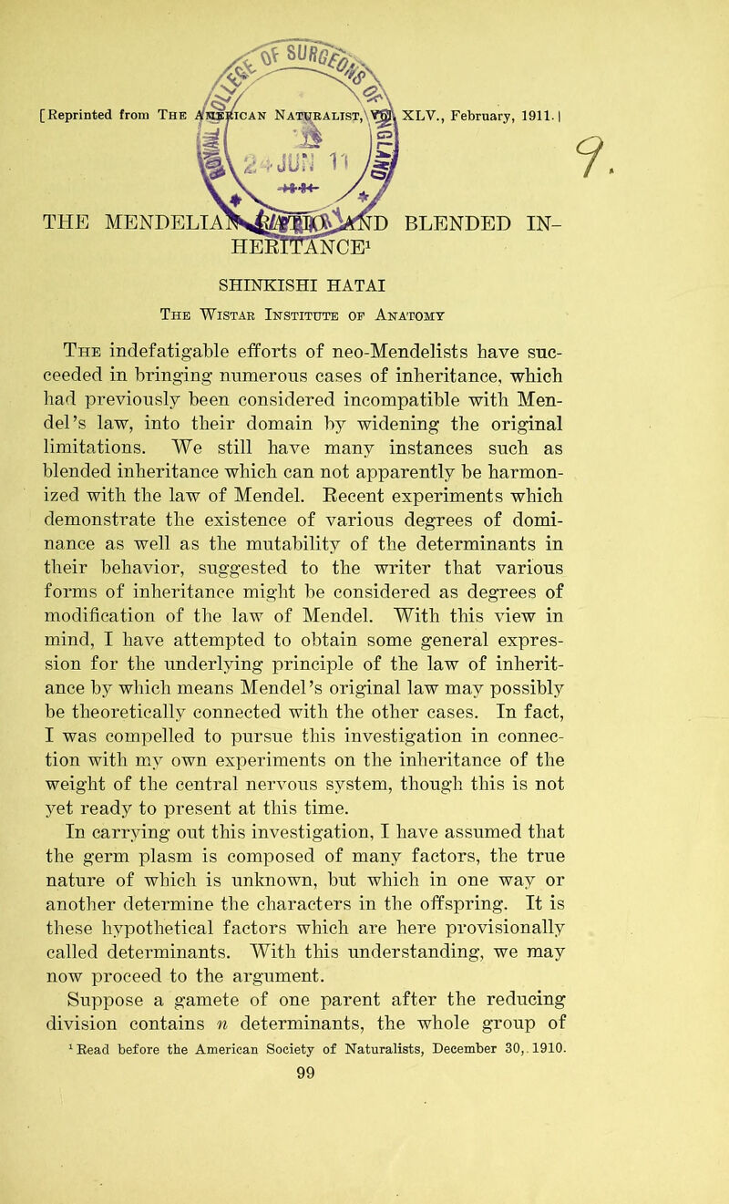 [Reprinted from The XLV., February, 1911. | THE MENDELIA BLENDED IN- ANCE1 SHINKISHI HATAI The Wistar Institute oe Anatomy The indefatigable efforts of neo-Mendelists have suc- ceeded in bringing numerous cases of inheritance, which had previously been considered incompatible with Men- del’s law, into their domain by widening the original limitations. We still have many instances such as blended inheritance which can not apparently be harmon- ized with the law of Mendel. Recent experiments which demonstrate the existence of various degrees of domi- nance as well as the mutability of the determinants in their behavior, suggested to the writer that various forms of inheritance might be considered as degrees of modification of the law of Mendel. With this view in mind, I have attempted to obtain some general expres- sion for the underlying principle of the law of inherit- ance by which means Mendel’s original law may possibly be theoretically connected with the other cases. In fact, I was compelled to pursue this investigation in connec- tion with my own experiments on the inheritance of the weight of the central nervous system, though this is not yet ready to present at this time. In carrying out this investigation, I have assumed that the germ plasm is composed of many factors, the true nature of which is unknown, but which in one way or another determine the characters in the offspring. It is these hypothetical factors which are here provisionally called determinants. With this understanding, we may now proceed to the argument. Suppose a gamete of one parent after the reducing division contains n determinants, the whole group of 1 Read before the American Society of Naturalists, December 30,. 1910.