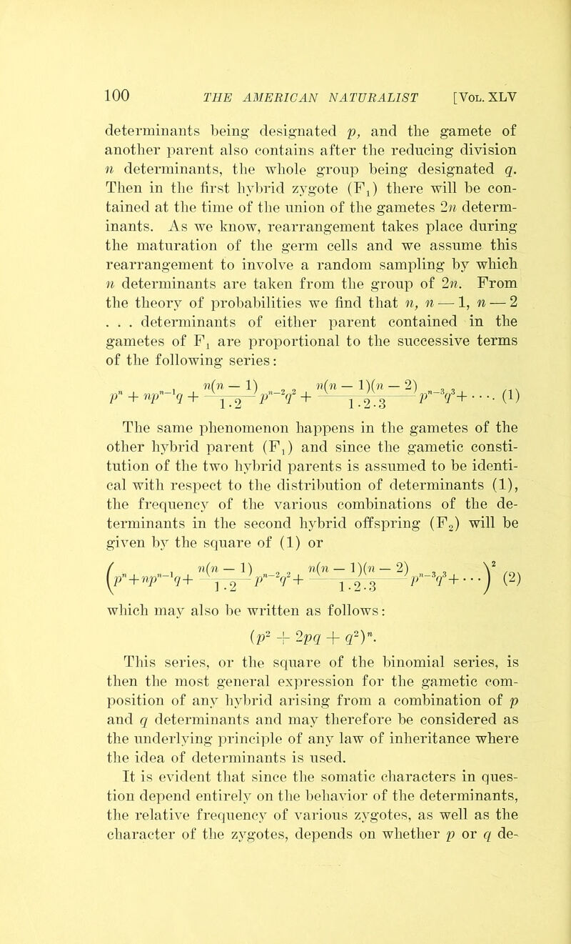 [VOL. XLV determinants being designated p, and the gamete of another parent also contains after the reducing division n determinants, the whole group being designated q. Then in the first hybrid zygote (FJ there will be con- tained at the time of the union of the gametes 2n determ- inants. As we know, rearrangement takes place during the maturation of the germ cells and we assume this rearrangement to involve a random sampling by which n determinants are taken from the group of 2n. From the theory of probabilities we find that n, n — 1, n — 2 . . . determinants of either parent contained in the gametes of Fi are proportional to the successive terms of the following series: pn + npn~lq + i(n 1.2 iy¥+”(!*-ix 1-2-3 21 y-¥+ • (1) The same phenomenon happens in the gametes of the other hybrid parent (F,) and since the gametic consti- tution of the two hybrid parents is assumed to be identi- cal with respect to the distribution of determinants (1), the frequency of the various combinations of the de- terminants in the second hybrid offspring (F2) will be given by the square of (1) or ( n(n — 1) (P”+«P ?+ —jTg— Pn '<f+ i[n — l)(n — 2) 1-2-3 A“¥+ ■ •)’ (2) which may also be written as follows: (p2 + 2pq + q2)n. This series, or the square of the binomial series, is then the most general expression for the gametic com- position of any hybrid arising from a combination of p and q determinants and may therefore be considered as the underlying principle of any law of inheritance where the idea of determinants is used. It is evident that since the somatic characters in ques- tion depend entirely on the behavior of the determinants, the relative frequency of various zygotes, as well as the character of the zygotes, depends on whether p or q de-