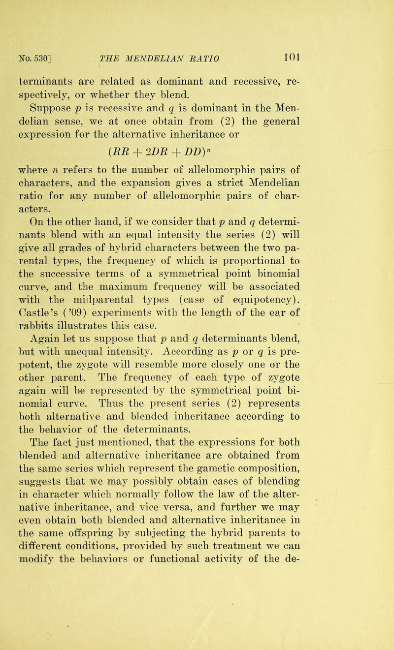 terminants are related as dominant and recessive, re- spectively, or whether they blend. Suppose p is recessive and q is dominant in the Men- delian sense, we at once obtain from (2) the general expression for the alternative inheritance or (RR + 2DR + DB)n where n refers to the number of allelomorphic pairs of characters, and the expansion gives a strict Mendelian ratio for any number of allelomorphic pairs of char- acters. On the other hand, if we consider that p and q determi- nants blend with an equal intensity the series (2) will give all grades of hybrid characters between the two pa- rental types, the frequency of which is proportional to the successive terms of a symmetrical point binomial curve, and the maximum frequency will be associated with the midparental types (case of equipotency). Castle’s (’09) experiments with the length of the ear of rabbits illustrates this case. Again let us suppose that p and q determinants blend, but with unequal intensity. According as p or q is pre- potent, the zygote will resemble more closely one or the other parent. The frequency of each type of zygote again will be represented by the symmetrical point bi- nomial curve. Thus the present series (2) represents both alternative and blended inheritance according to the behavior of the determinants. The fact just mentioned, that the expressions for both blended and alternative inheritance are obtained from the same series which represent the gametic composition, suggests that we may possibly obtain cases of blending in character which normally follow the law of the alter- native inheritance, and vice versa, and further we may even obtain both blended and alternative inheritance in the same offspring by subjecting the hybrid parents to different conditions, provided by such treatment we can modify the behaviors or functional activity of the de-