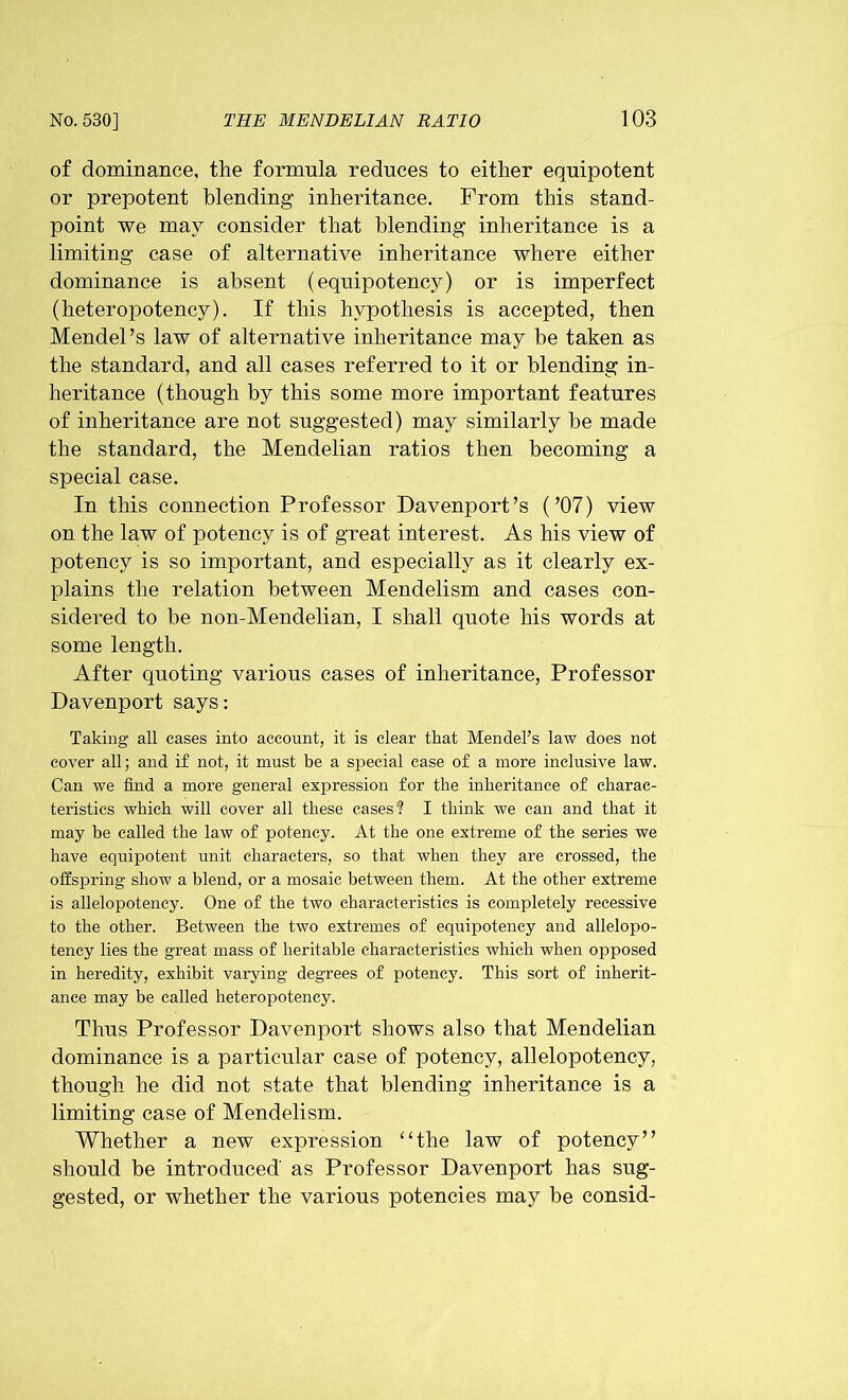 of dominance, the formula reduces to either equipotent or prepotent blending inheritance. From this stand- point we may consider that blending inheritance is a limiting case of alternative inheritance where either dominance is absent (equipotency) or is imperfect (heteropotency). If this hypothesis is accepted, then Mendel’s law of alternative inheritance may he taken as the standard, and all cases referred to it or blending in- heritance (though by this some more important features of inheritance are not suggested) may similarly be made the standard, the Mendelian ratios then becoming a special case. In this connection Professor Davenport’s (’07) view on the law of potency is of great interest. As his view of potency is so important, and especially as it clearly ex- plains the relation between Mendelism and cases con- sidered to be non-Mendelian, I shall quote his words at some length. After quoting various cases of inheritance, Professor Davenport says: Taking all cases into account, it is clear that Mendel's law does not cover all; and if not, it must be a special case of a more inclusive law. Can we find a more general expression for the inheritance of charac- teristics which will cover all these cases? I think we can and that it may be called the law of potency. At the one extreme of the series we have equipotent unit characters, so that when they are crossed, the offspring show a blend, or a mosaic between them. At the other extreme is allelopoteney. One of the two characteristics is completely recessive to the other. Between the two extremes of equipotency and allelopo- tency lies the great mass of heritable characteristics which when opposed in heredity, exhibit varying degrees of potency. This sort of inherit- ance may be called heteropotency. Thus Professor Davenport shows also that Mendelian dominance is a particular case of potency, allelopoteney, though he did not state that blending inheritance is a limiting case of Mendelism. Whether a new expression “the law of potency” should be introduced as Professor Davenport has sug- gested, or whether the various potencies may be consid-