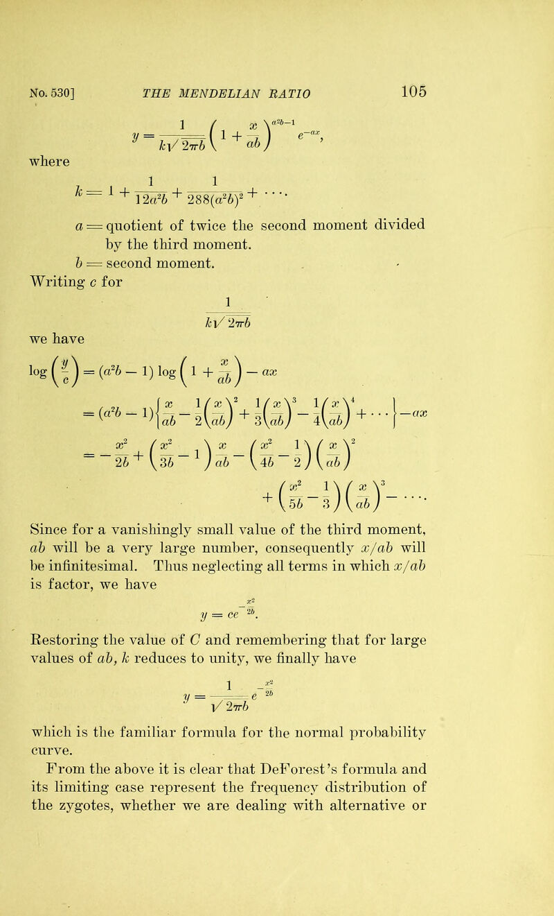 i / x Y26-1 y-wWbl1+Y 6 * where k= 1 + JMb + 288(a26)2 + a = quotient of twice the second moment divided by the third moment. b = second moment. Writing c for 1 kV 27t6 we have (a2b - 1) l0g (!) = (a2b ~ log ( 1 + ab) ~ ax \(x\ 1 fx\3 lfxV 2\ab) 3\a6/ 4\a6y l(?6-2-)(5)! as2 / as2 \ ~~26 + (,36-1 ) Since for a vanishingly small value of the third moment, ab will be a very large number, consequently x/ab will be infinitesimal. Thus neglecting all terms in which x/ab is factor, we have y — ce Restoring the value of C and remembering that for large values of ab, k reduces to unity, we finally have V V 2ivb which is the familiar formula for the normal probability curve. From the above it is clear that DeForest’s formula and its limiting case represent the frequency distribution of the zygotes, whether we are dealing with alternative or