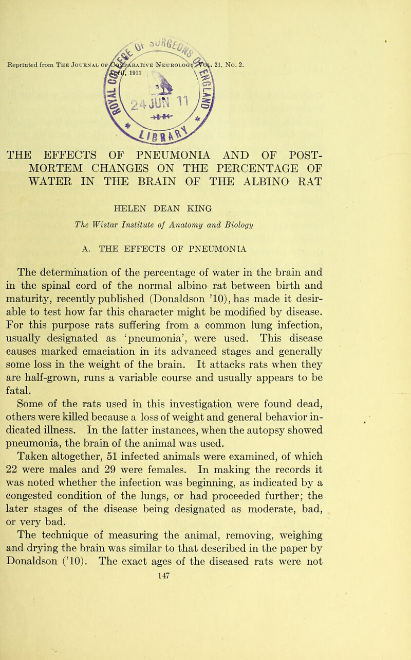 THE EFFECTS OF PNEUMONIA AND OF POST- MORTEM CHANGES ON THE PERCENTAGE OF WATER IN THE BRAIN OF THE ALBINO RAT HELEN DEAN KING The Wistar Institute of Anatomy and Biology A. THE EFFECTS OF PNEUMONIA The determination of the percentage of water in the brain and in the spinal cord of the normal albino rat between birth and maturity, recently published (Donaldson TO), has made it desir- able to test how far this character might be modified by disease. For this purpose rats suffering from a common lung infection, usually designated as 'pneumonia7, were used. This disease causes marked emaciation in its advanced stages and generally some loss in the weight of the brain. It attacks rats when they are half-grown, runs a variable course and usually appears to be fatal. Some of the rats used in this investigation were found dead, others were killed because a loss of weight and general behavior in- dicated illness. In the latter instances, when the autopsy showed pneumonia, the brain of the animal was used. Taken altogether, 51 infected animals were examined, of which 22 were males and 29 were females. In making the records it was noted whether the infection was beginning, as indicated by a congested condition of the lungs, or had proceeded further; the later stages of the disease being designated as moderate, bad, or very bad. The technique of measuring the animal, removing, weighing and drying the brain was similar to that described in the paper by Donaldson (TO). The exact ages of the diseased rats were not
