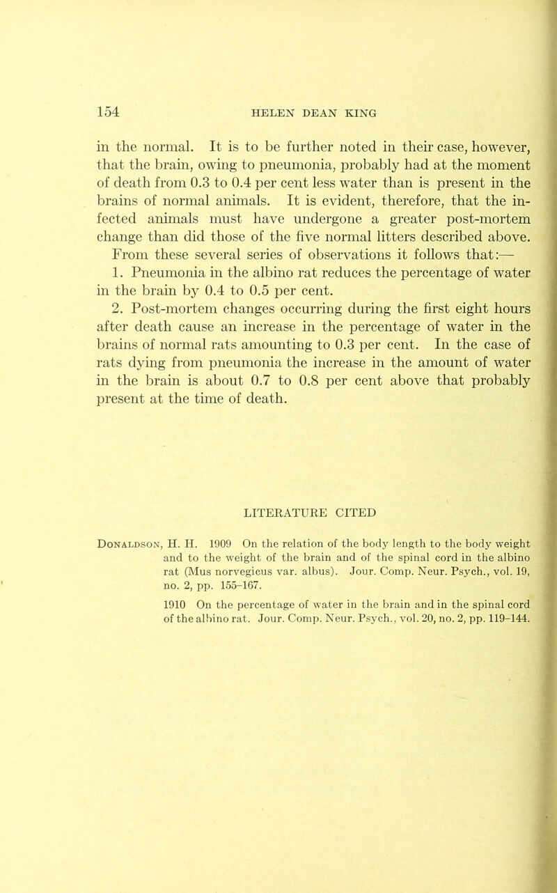 in the normal. It is to be further noted in their case, however, that the brain, owing to pneumonia, probably had at the moment of death from 0.3 to 0.4 per cent less water than is present in the brains of normal animals. It is evident, therefore, that the in- fected animals must have undergone a greater post-mortem change than did those of the five normal litters described above. From these several series of observations it follows that:— 1. Pneumonia in the albino rat reduces the percentage of water in the brain by 0.4 to 0.5 per cent. 2. Post-mortem changes occurring during the first eight hours after death cause an increase in the percentage of water in the brains of normal rats amounting to 0.3 per cent. In the case of rats dying from pneumonia the increase in the amount of water in the brain is about 0.7 to 0.8 per cent above that probably present at the time of death. LITERATURE CITED Donaldson, H. H. 1909 On the relation of the body length to the body weight and to the weight of the brain and of the spinal cord in the albino rat (Mus norvegicus var. albus). Jour. Comp. Neur. Psych., vol. 19, no. 2, pp. 155-167. 1910 On the percentage of water in the brain and in the spinal cord of the albino rat. Jour. Comp. Neur. Psych., vol. 20, no. 2, pp. 119-144.