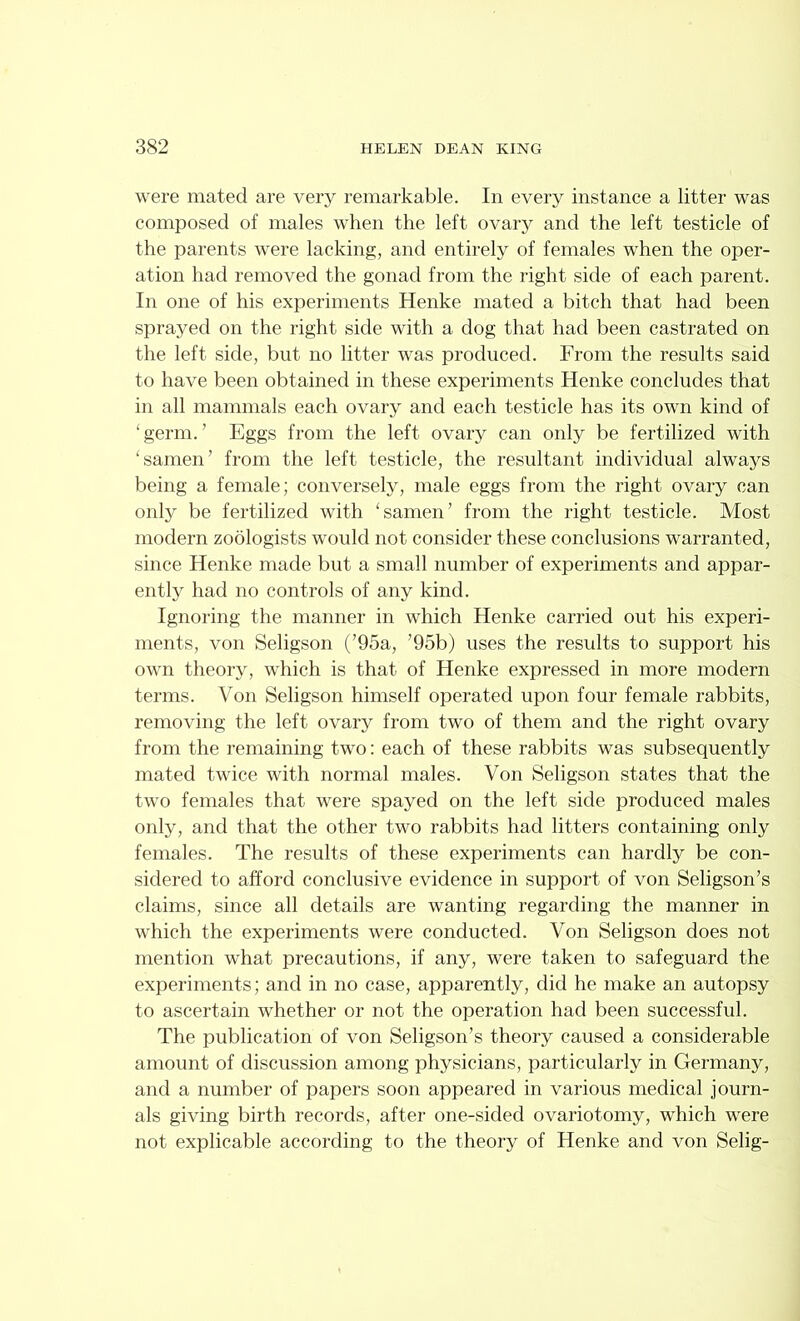 were mated are very remarkable. In every instance a litter was composed of males when the left ovaiy and the left testicle of the parents were lacking, and entirely of females when the oper- ation had removed the gonad from the right side of each parent. In one of his experiments Henke mated a bitch that had been sprayed on the right side with a dog that had been castrated on the left side, but no litter was produced. From the results said to have been obtained in these experiments Henke concludes that in all mammals each ovary and each testicle has its own kind of ‘germ.’ Eggs from the left ovary can only be fertilized with ‘samen’ from the left testicle, the resultant individual always being a female; conversely, male eggs from the right ovary can only be fertilized with ‘samen’ from the right testicle. Most modern zoologists would not consider these conclusions warranted, since Henke made but a small number of experiments and appar- ently had no controls of any kind. Ignoring the manner in which Henke carried out his experi- ments, von Seligson (’95a, ’95b) uses the results to support his own theory, wdiich is that of Henke expressed in more modern terms. Von Seligson himself operated upon four female rabbits, removing the left ovary from two of them and the right ovary from the remaining two: each of these rabbits was subsequently mated twice with normal males. Von Seligson states that the two females that were spayed on the left side produced males only, and that the other two rabbits had litters containing only females. The results of these experiments can hardly be con- sidered to afford conclusive evidence in support of von Seligson’s claims, since all details are wanting regarding the manner in which the experiments were conducted. Von Seligson does not mention what precautions, if any, were taken to safeguard the experiments; and in no case, apparently, did he make an autopsy to ascertain whether or not the operation had been successful. The publication of von Seligson’s theory caused a considerable amount of discussion among physicians, particularly in Germany, and a number of papers soon appeared in various medical journ- als giving birth records, after one-sided ovariotomy, which were not explicable according to the theory of Henke and von Selig-