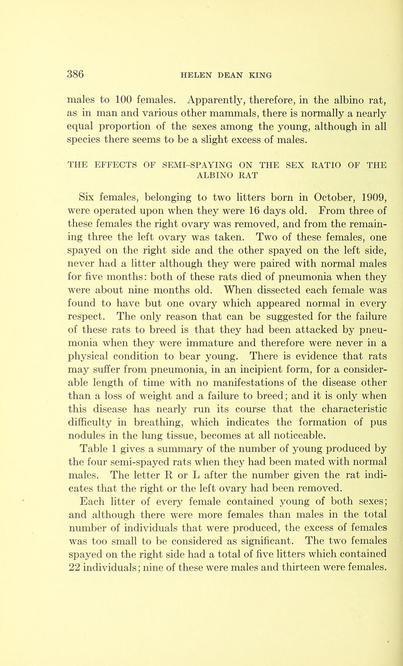males to 100 females. Apparently, therefore, in the albino rat, as in man and various other mammals, there is normally a nearly equal proportion of the sexes among the young, although in all species there seems to be a slight excess of males. THE EFFECTS OF SEMI-SPAYING ON THE SEX RATIO OF THE ALBINO RAT Six females, belonging to two litters born in October, 1909, were operated upon when they were 16 days old. From three of these females the right ovary was removed, and from the remain- ing three the left ovary was taken. Two of these females, one spayed on the right side and the other spayed on the left side, never had a litter although they were paired with normal males for five months: both of these rats died of pneumonia when they were about nine months old. When dissected each female was found to have but one ovary which appeared normal in every respect. The only reason that can be suggested for the failure of these rats to breed is that they had been attacked by pneu- monia when they were immature and therefore were never in a physical condition to bear young. There is evidence that rats may suffer from pneumonia, in an incipient form, for a consider- able length of time with no manifestations of the disease other than a loss of weight and a failure to breed; and it is only when this disease has nearly run its course that the characteristic difficulty in breathing, which indicates the formation of pus nodules in the lung tissue, becomes at all noticeable. Table 1 gives a summary of the number of young produced by the four semi-spayed rats when they had been mated with normal males. The letter R or L after the number given the rat indi- cates that the right or the left ovary had been removed. Each litter of every female contained young of both sexes; and although there were more females than males in the total number of individuals that were produced, the excess of females was too small to be considered as significant. The two females spayed on the right side had a total of five litters which contained 22 individuals; nine of these were males and thirteen were females.