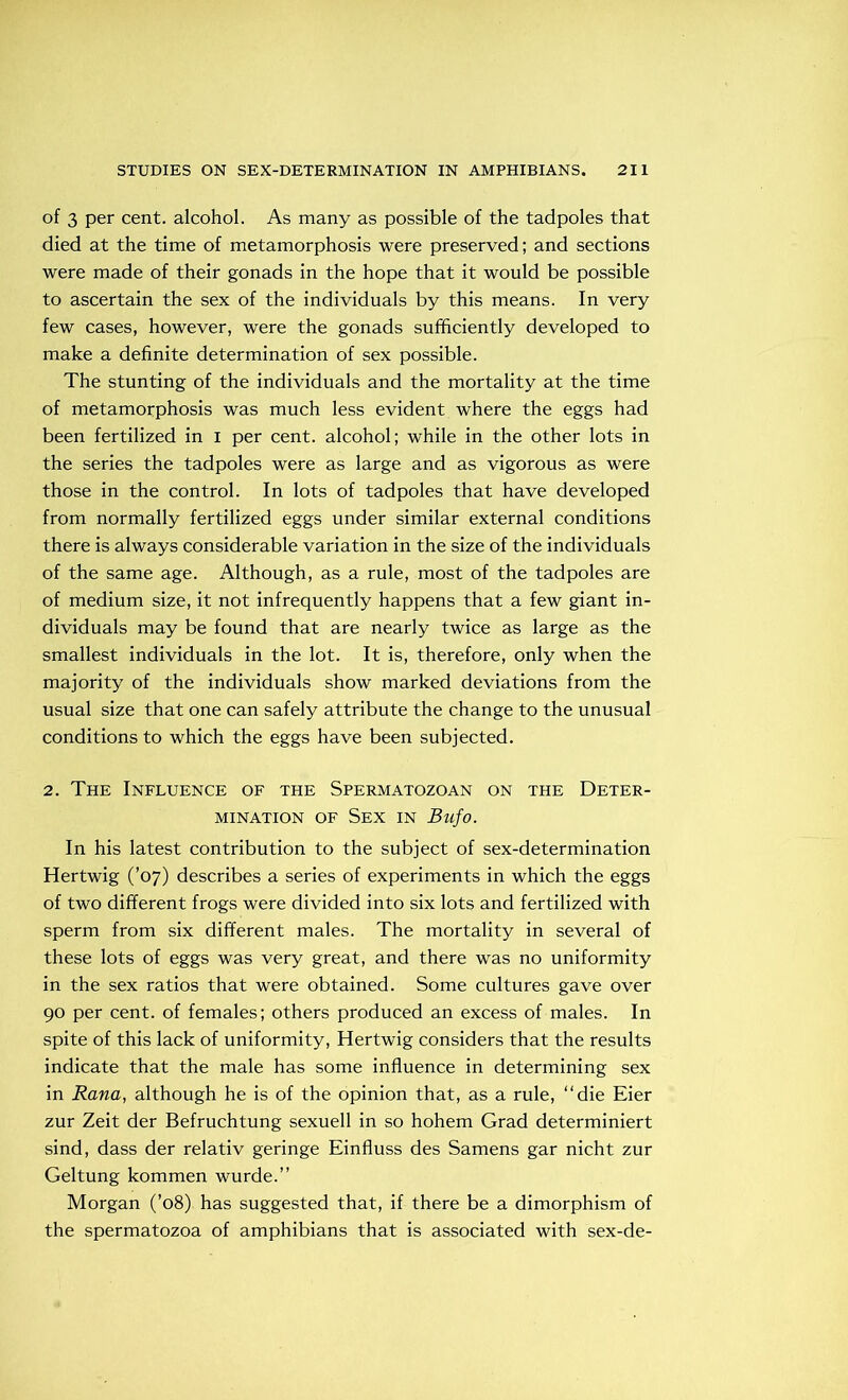 of 3 per cent, alcohol. As many as possible of the tadpoles that died at the time of metamorphosis were preserved; and sections were made of their gonads in the hope that it would be possible to ascertain the sex of the individuals by this means. In very few cases, however, were the gonads sufficiently developed to make a definite determination of sex possible. The stunting of the individuals and the mortality at the time of metamorphosis was much less evident where the eggs had been fertilized in i per cent, alcohol; while in the other lots in the series the tadpoles were as large and as vigorous as were those in the control. In lots of tadpoles that have developed from normally fertilized eggs under similar external conditions there is always considerable variation in the size of the individuals of the same age. Although, as a rule, most of the tadpoles are of medium size, it not infrequently happens that a few giant in- dividuals may be found that are nearly twice as large as the smallest individuals in the lot. It is, therefore, only when the majority of the individuals show marked deviations from the usual size that one can safely attribute the change to the unusual conditions to which the eggs have been subjected. 2. The Influence of the Spermatozoan on the Deter- mination of Sex in Bufo. In his latest contribution to the subject of sex-determination Hertwig (’07) describes a series of experiments in which the eggs of two different frogs were divided into six lots and fertilized with sperm from six different males. The mortality in several of these lots of eggs was very great, and there was no uniformity in the sex ratios that were obtained. Some cultures gave over 90 per cent, of females; others produced an excess of males. In spite of this lack of uniformity, Hertwig considers that the results indicate that the male has some influence in determining sex in Rana, although he is of the opinion that, as a rule, “die Eier zur Zeit der Befruchtung sexuell in so hohem Grad determiniert sind, dass der relativ geringe Einfluss des Samens gar nicht zur Geltung kommen wurde.” Morgan (’08) has suggested that, if there be a dimorphism of the spermatozoa of amphibians that is associated with sex-de-