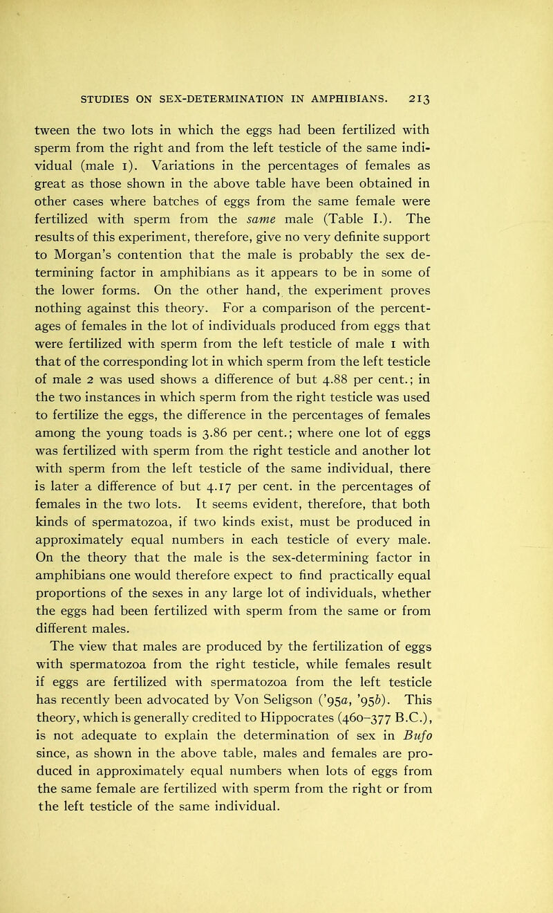 tween the two lots in which the eggs had been fertilized with sperm from the right and from the left testicle of the same indi- vidual (male i). Variations in the percentages of females as great as those shown in the above table have been obtained in other cases where batches of eggs from the same female were fertilized with sperm from the same male (Table I.). The results of this experiment, therefore, give no very definite support to Morgan’s contention that the male is probably the sex de- termining factor in amphibians as it appears to be in some of the lower forms. On the other hand, the experiment proves nothing against this theory. For a comparison of the percent- ages of females in the lot of individuals produced from eggs that were fertilized with sperm from the left testicle of male i with that of the corresponding lot in which sperm from the left testicle of male 2 was used shows a difference of but 4.88 per cent.; in the two instances in which sperm from the right testicle was used to fertilize the eggs, the difference in the percentages of females among the young toads is 3.86 per cent.; where one lot of eggs was fertilized with sperm from the right testicle and another lot with sperm from the left testicle of the same individual, there is later a difference of but 4.17 per cent, in the percentages of females in the two lots. It seems evident, therefore, that both kinds of spermatozoa, if two kinds exist, must be produced in approximately equal numbers in each testicle of every male. On the theory that the male is the sex-determining factor in amphibians one would therefore expect to find practically equal proportions of the sexes in any large lot of individuals, whether the eggs had been fertilized with sperm from the same or from different males. The view that males are produced by the fertilization of eggs with spermatozoa from the right testicle, while females result if eggs are fertilized with spermatozoa from the left testicle has recently been advocated by Von Seligson (’95a, ’95b). This theory, which is generally credited to Hippocrates (460-377 B.C.), is not adequate to explain the determination of sex in Bufo since, as shown in the above table, males and females are pro- duced in approximately equal numbers when lots of eggs from the same female are fertilized with sperm from the right or from the left testicle of the same individual.