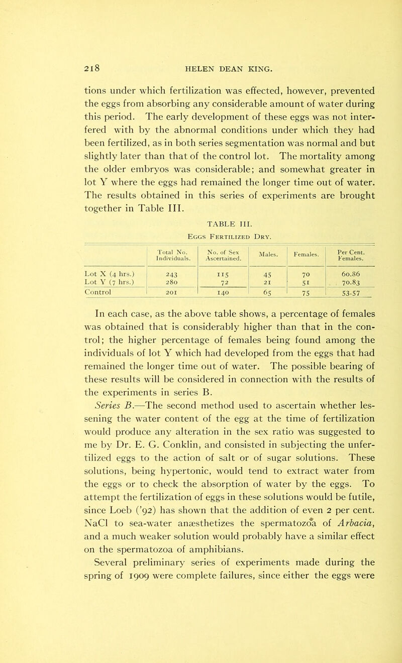 tions under which fertilization was effected, however, prevented the eggs from absorbing any considerable amount of water during this period. The early development of these eggs was not inter- fered with by the abnormal conditions under which they had been fertilized, as in both series segmentation was normal and but slightly later than that of the control lot. The mortality among the older embryos was considerable; and somewhat greater in lot Y where the eggs had remained the longer time out of water. The results obtained in this series of experiments are brought together in Table III. TABLE III. Eggs Fertilized Dry. Total No. No. of Sex Males. Females. Per Cent. Individuals. Ascertained. Females. Lot X (4 hrs.) 243 ns 45 70 60.86 Lot Y (7 hrs.) 280 72 21 51 . 70.83 Control 201 140 65 75 53-57 In each case, as the above table shows, a percentage of females was obtained that is considerably higher than that in the con- trol; the higher percentage of females being found among the individuals of lot Y which had developed from the eggs that had remained the longer time out of water. The possible bearing of these results will be considered in connection with the results of the experiments in series B. Series B.—The second method used to ascertain whether les- sening the water content of the egg at the time of fertilization would produce any alteration in the sex ratio was suggested to me by Dr. E. G. Conklin, and consisted in subjecting the unfer- tilized eggs to the action of salt or of sugar solutions. These solutions, being hypertonic, would tend to extract water from the eggs or to check the absorption of water by the eggs. To attempt the fertilization of eggs in these solutions would be futile, since Loeb (’92) has shown that the addition of even 2 per cent. NaCl to sea-water anaesthetizes the spermatozoa of Arbacia, and a much weaker solution would probably have a similar effect on the spermatozoa of amphibians. Several preliminary series of experiments made during the spring of 1909 were complete failures, since either the eggs were