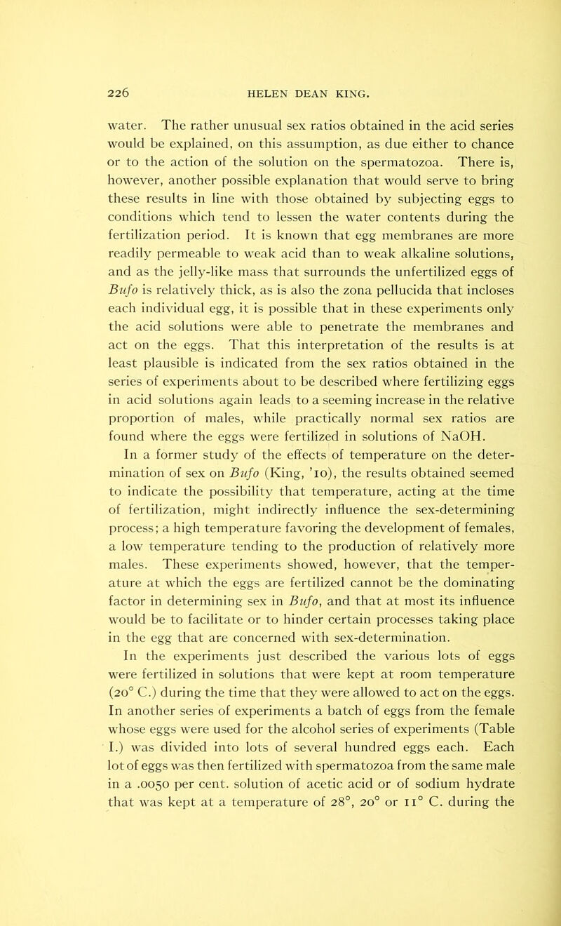 water. The rather unusual sex ratios obtained in the acid series would be explained, on this assumption, as due either to chance or to the action of the solution on the spermatozoa. There is, however, another possible explanation that would serve to bring these results in line with those obtained by subjecting eggs to conditions which tend to lessen the water contents during the fertilization period. It is known that egg membranes are more readily permeable to weak acid than to weak alkaline solutions, and as the jelly-like mass that surrounds the unfertilized eggs of Bufo is relatively thick, as is also the zona pellucida that incloses each individual egg, it is possible that in these experiments only the acid solutions were able to penetrate the membranes and act on the eggs. That this interpretation of the results is at least plausible is indicated from the sex ratios obtained in the series of experiments about to be described where fertilizing eggs in acid solutions again leads, to a seeming increase in the relative proportion of males, while practically normal sex ratios are found where the eggs were fertilized in solutions of NaOH. In a former study of the effects of temperature on the deter- mination of sex on Bufo (King, ’io), the results obtained seemed to indicate the possibility that temperature, acting at the time of fertilization, might indirectly influence the sex-determining process; a high temperature favoring the development of females, a low temperature tending to the production of relatively more males. These experiments showed, however, that the temper- ature at which the eggs are fertilized cannot be the dominating factor in determining sex in Bufo, and that at most its influence would be to facilitate or to hinder certain processes taking place in the egg that are concerned with sex-determination. In the experiments just described the various lots of eggs were fertilized in solutions that were kept at room temperature (20° C.) during the time that they were allowed to act on the eggs. In another series of experiments a batch of eggs from the female whose eggs were used for the alcohol series of experiments (Table I.) was divided into lots of several hundred eggs each. Each lot of eggs was then fertilized with spermatozoa from the same male in a .0050 per cent, solution of acetic acid or of sodium hydrate that was kept at a temperature of 28°, 20° or ii° C. during the