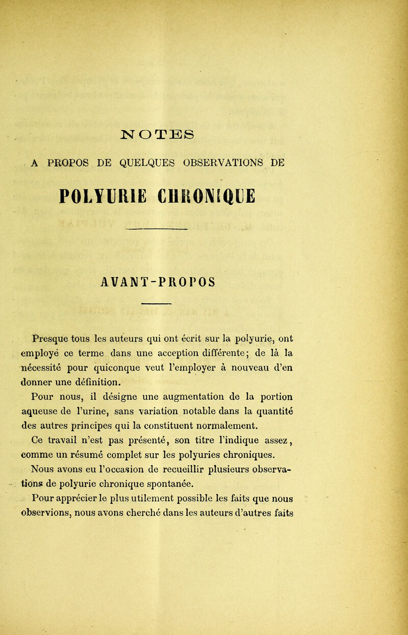 ISrOTES A PROPOS DE QUELQUES OBSERVATIONS DE POLYURIE CRHONiaiîE AVAWT-PROPOS Presque tous les auteurs qui ont écrit sur la polyurie, ont employé ce terme dans une acception différente; de là la nécessité pour quiconque veut l’employer à nouveau d’en donner une définition. Pour nous, il désigne une augmentation de la portion aqueuse de l’urine, sans variation notable dans la quantité des autres principes qui la constituent normalement. Ce travail n’est pas présenté, son titre l’indique assez, comme un résumé complet sur les polyuries chroniques. Nous avons eu l’occasion de recueillir plusieurs observa- tions de polyurie chronique spontanée. Pour apprécier le plus utilement possible les faits que nous observions, nous avons cherché dans les auteurs d’autres faits