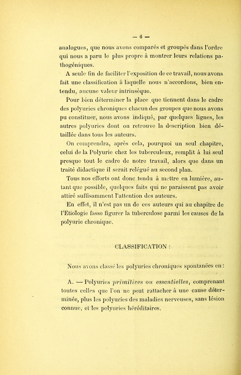 analogues, que nous avons comparés et groupés dans l’ordre qui nous a paru le plus propre à montrer leurs relations pa- thogéniques. A seule fin de faciliter l’exposition de ce travail, nous avons fait une classification à laquelle nous n’accordons, bien en- tendu, aucune valeur intrinsèque. Pour bien déterminer la place que tiennent dans le cadre des polyuries chroniques chacun des groupes que nous avons pu constituer, nous avons indiqué, par quelques lignes, les autres polyuries dont on retrouve la description bien dé- taillée dans tous les auteurs. On comprendra, après cela, pourquoi un seul chapitre, celui de la Polyurie chez les tuberculeux, remplit à lui seul presque tout le cadre de notre travail, alors que dans un traité didactique il serait relégué au second plan. Tous nos efforts ont donc tendu à mettre en lumière, au- tant que possible, quelques faits qui ne paraissent pas avoir attiré suflisamment l’attention des auteurs. En effet, il n’est pas un de ces auteurs qui au chapitre de l'Etiologie fasse figurer la tuberculose parmi les causes de la polyurie chronique. CLASSIFICATION : Nous a^ûns classé les polyuries chroniques spontanées en: A. — Polyuries primitives ou essentielles, comprenant toutes celles que l’on ne peut rattacher à une cause déter- minée, plus les polyuries des maladies nerveuses, sans lésion connue, et les polyuries héréditaires.