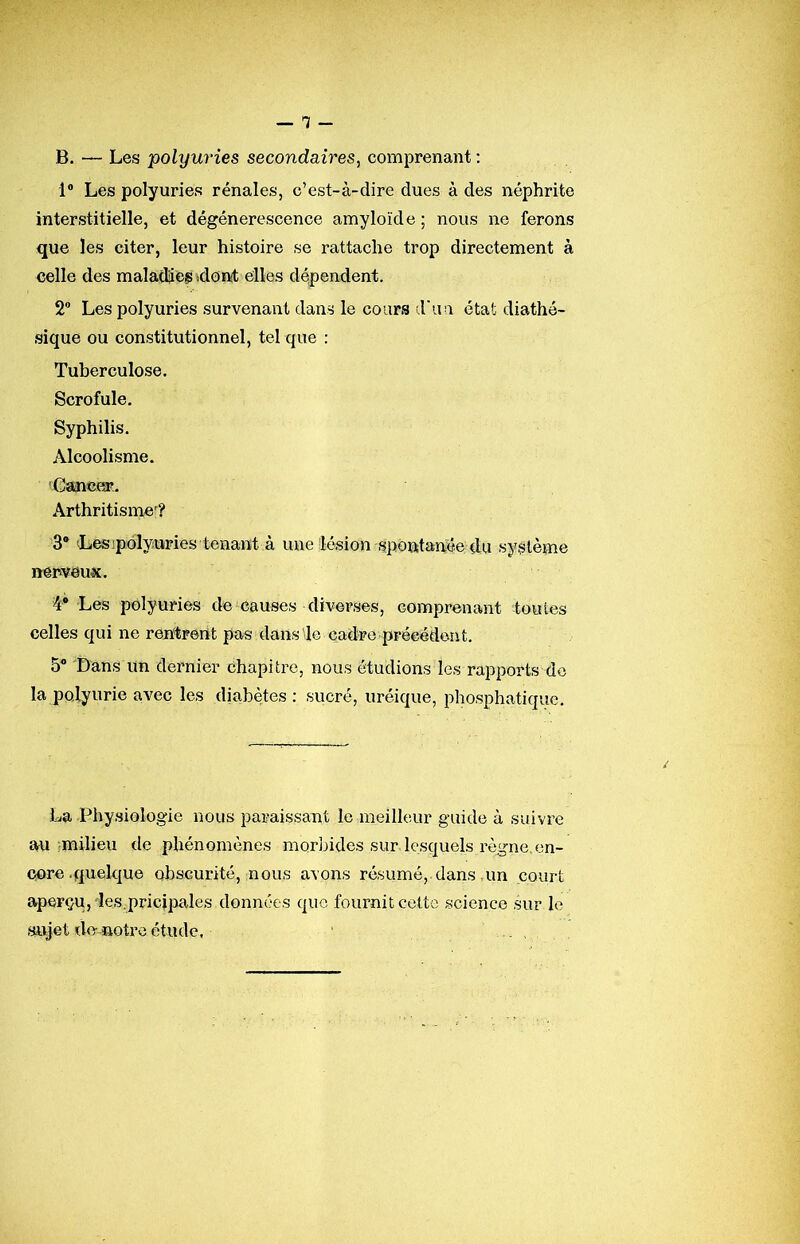 -1- B. — Les polyuries secondaires, comprenant ; 1® Les polyuries rénales, c’est-à-dire dues à des néphrite interstitielle, et dégénérescence amyloïde ; nous ne ferons que les citer, leur histoire se rattache trop directement à celle des maladie» idonst elles dépendent. 2® Les polyuries survenant dans le cours d'un état diathé- sique ou constitutionnel, tel que : Tuberculose. Scrofule. Syphilis. Alcoolisme. Caincer. Arthritisme^? 3® Lesipolyuries tenant à une lésion spontanée du système nerveux. 4® Les polyuries de causes diverses, comprenant toutes celles qui ne rentrent pas dans le cadre précédent. 5® Dans lin dernier chapitre, nous étudions les rapports do la polyurie avec les diabètes: sucré, uréique, phosphatique. La Physiologie nous paraissant le meilleur guide à suivre au imilieu de phénomènes morbides sur lesquels règne,en- core .quelque obscurité, nous avons résumé, dans,un court aperçu, des;pricipales données que fournit cette science sur le sujet de notre étude.
