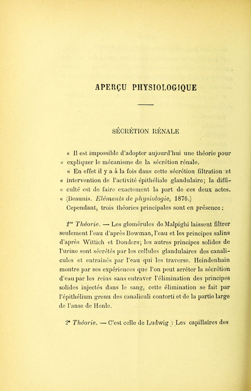 APERÇU PHYSIOLOGIQUE SÉCRÉTION RÉNALE « Il est impossible d’adopter aujourd’hui une théorie pour (f expliquer le mécanisme de la sécrétion rénale. « En effet il y a à la fois dans cette sécrétion filtration et « intervention de l’activité épithéliale glandulaire; la diffi- « culté est de faire exactement la part de ces deux actes. « (Beaunis. Eléments de physiologie, 1876.) Cependant, trois théories principales sont en présence : 1'^ Théorie. — Les glomérules deMalpighi laissent filtrer seulement l’eau d’après Bow^man, l’eau et les principes salins d’après Wittich et Donders; les autres principes solides de l’urine sont sécrétés par les cellules glandulaires des canali- cules et entraînés par l’eau qui les traverse. Heindenhain montre par ses expériences que l’on peut arrêter la sécrétion d’eau par les reins sans entraver l’élimination des principes solides injectés dans le sang, cette élimination se fait par l’épithélium grenu des canaliculi contorti et de la partie large de Tanse de Henle. 2* Théorie. — C’est celle de Ludwig Les capillaires des