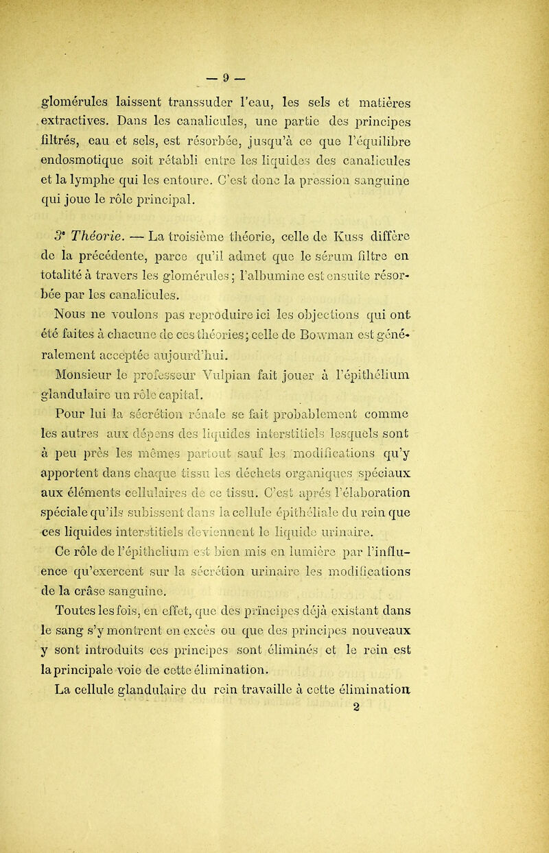 glomérules laissent transsuder l’eau, les sels et matières extractives. Dans les canalicules, une partie des principes filtrés, eau et sels, est résorbée, jusqu’à ce que l’équilibre endosmotique soit rétabli entre les liquide,s des canalicules et la lymphe qui les entoure. C’est donc la pression sanguine qui joue le rôle principal. 5* Théorie. — La troisième théorie, celle de Kuss diffère de la précédente, parce qu’il admet que le sérum filtre en totalité à travers les glomérules; l’albumine est ensuite résor- bée par les canalicules. Nous ne voulons pas reproduire ici les objections qui ont été faites à chacune de ces théories; celle de Bowman est géné- ralement accej)téo aujourd’hui. Monsieur le professeur Vulpian fait jouer à l’épithclium glandulaire un rôle capital. Pour lui la sécrétion rénale se fait probablement comme les autres aux dépens des liquides interstitiels lesquels sont à peu près les mêmes partout sauf les modifications qu’y apportent dans chaque tissu les déchets organiques spéciaux aux éléments cellulaires de ce tissu. C’est après l’élaboration spéciale qu’ils subissent dans la cellule épithéliale du rein que ces liquides interstitiels deviennent le liquide urinaire. Ce rôle de l’épithclium c.st bien mis en lumière par l’influ- ence qu’exercent sur la sécrétion urinaire les modilipafions de la crâse sanguine. Toutes les fois, en effet, que des principes déjà existant dans le sang s’y montrent en excès ou que des principes nouveaux y sont introduits ces principes sont éliminés et le rein est la principale voie de cotte élimination. La cellule glandulaire du rein travaille à cotte éliminatioa 2