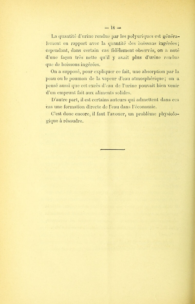 La quantité d’urine rendue par les polyuriques est généra- lement en rapport avec la quantité des boissons ingérées ; cependant, dans certain cas fidèlement observés, on a noté d’une façon très nette qu’il y avait plus d’urine rendue que de boissons ingérées. On a supposé, pour expliquer ce fait, une absorption par la peau ou le poumon de la vapeur d’eau atmosphérique ; on a pensé aussi que cet excès d’eau de l’urine pouvait bien venir d’un emprunt fait aux aliments solides. D’autre part, il est certains auteurs qui admettent dans ces cas une formation directe de l’eau dans l’économie. C’est donc encore, il faut l’avouer, un prol)lème physiolo- gique à résoudre.