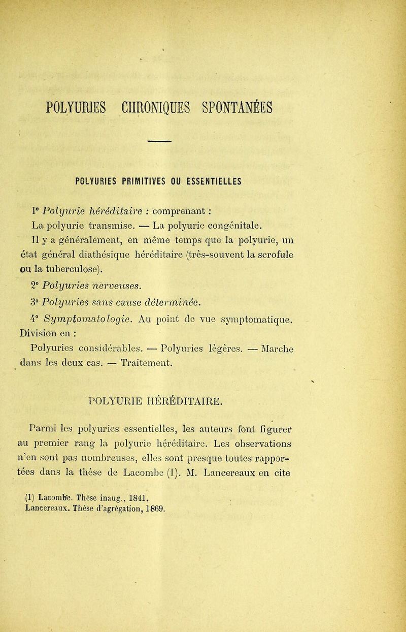 POLYÜRIES CHRONIQUES SPONTANÉES POIVURIES PÜIMITIUES OU ESSENTIELLES P Polyurie héréditaire : comprenant : La polyurie transmise. — La polyurie congénitale. Il y a généralement, en même temps que la polyurie, un état général cliathésique héréditaire (très-souvent la scrofule ou la tuberculose). 2“ Polyuries nerveuses. 3® Polyuries sa.ns cause déterminée. 4® Symptomatologie. Au point de vue symptomatique. Division en : Polyuries considérables. — Polyuries légères. ■— Marche dans les deux cas. — Traitement. POLYURIE HÉRÉDITAIRE. Parmi les jjolyuries essentielles, les auteurs font figurer au premier rang la polyurie héréditaire. Les observations n’en sont pas nombreuses, elles sont presque toutes rappor- tées dans la thèse de Lacomlje (1). M. Lancereaux en cite (1) Lacomb’e. Thèse inaug., 1841, Lancereaux. Thèse d’agrégation, 1869.