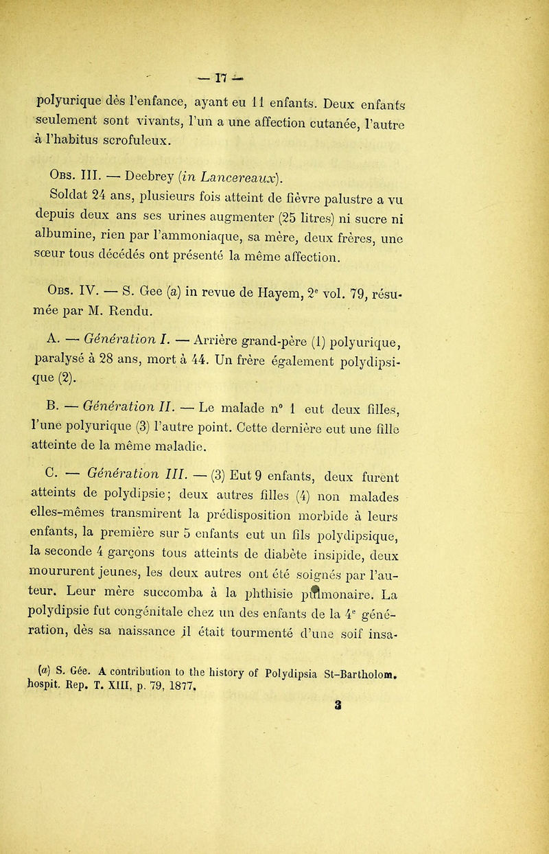 polyurique dès l’enfance, ayant eu 11 enfants. Deux enfants seulement sont vivants, l’un a une affection cutanée, l’autre â l’habitus scrofuleux. Obs. III. — Deebrey {in Lancereaux). Soldat 24 ans, plusieurs fois atteint de fièvre palustre a vu depuis deux ans ses urines augmenter (25 litres) ni sucre ni albumine, rien par l’ammoniaque, sa mère, deux frères, une sœur tous décédés ont présenté la même affection. Obs. IV. — S. Gee (a) in revue de Hayem, 2® vol. 79, résu- mée par M. Rendu. A. — Génération I. — Arrière grand-père (1) polyurique, paralysé à 28 ans, mort à 44. Un frère également polydij)si- que (2). B. — Génération IL — Le malade n“ 1 eut deux filles, 1 une polyurique (3) l’autre point. Cette dernière eut une fille atteinte de la même maladie. Génération III. — (3) Eut 9 enfants, deux furent atteints de polydipsie; deux autres filles (4) non malades elles-mêmes transmirent la prédisposition morbide à leurs enfants, la première sur 5 enfants eut un fils polydipsique, la seconde 4 garçons tous atteints de diabète insipide, deux moururent jeunes, les deux autres ont été soignés par l’au- teur. Leur mère succomba à la phthisie piflmonaire. La polydipsie fut congénitale chez un des enfants de la 4'-' géné- ration, dès sa naissance il était tourmenté d’une soif insa- (a) S. Gée. A contribution to the history of Polydipsia St-Bartholom. hospit. Rep. T. XIII, p. 79, 1877. 3