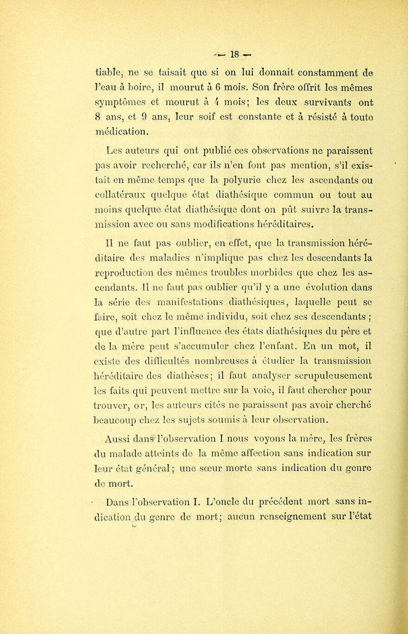 tiable, ne se taisait que si on lui donnait constamment de l’eau à boire, il mourut à 6 mois. Son frère offrit les mêmes symptômes et mourut à 4 mois; les deux survivants ont 8 ans, et 9 ans, leur soif est constante et à résisté à toute médication. Les auteurs qui ont publié ces observations ne paraissent pas avoir recherché, car ils n’en font pas mention, s’il exis- tait en même temps que la polyurie chez les ascendants ou collatéraux quelque état diathésique commun ou tout au moins quelque état diathésique dont on piit suivre la trans- mission avec ou sans modifications héréditaires. Il ne faut pas oublier, en effet, que la transmission héré- ditaire des maladies n’implique pas chez les descendants la reproduction des mômes troubles morbides que chez les as- cendants. II ne faut pas oublier qu’il y a une évolution dans la série des manifestations diathésiques, laquelle peut se faire, soit chez le même individu, soit chez ses descendants ; que d’autre part l’influence des états diathésiques du père et de la mère peut s’accumuler chez l’enfant. En un mot, il existe des difficultés nombreuses à étudier la transmission héréditaire des diathèses ; il faut analyser scrupuleusement les faits qui peuvent mettre sur la voie, il faut chercher pour trouver, or, les auteurs cités ne paraissent pas avoir cherché beaucoup chez les sujets soumis à leur observation. Aussi dans l’observation I nous voyons la mère, les frères du malade atteints de la même affection sans indication sur leur état général ; une sœur morte sans indication du genre de mort. Dans l’observation I. L’oncle du précédent mort sans in- dication du genre de mort; aucun renseignement sur l’état
