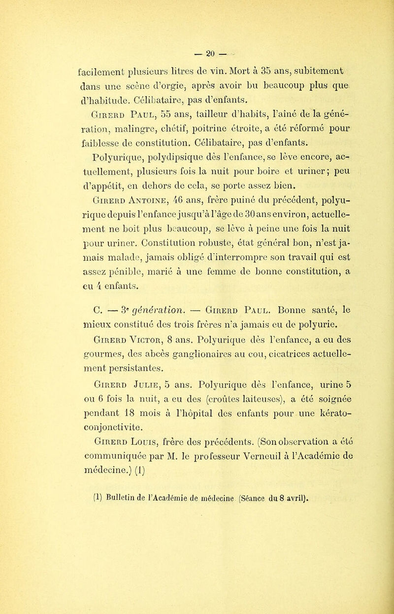 faciiement plusieims litres de vin. Mort à 35 ans, subitement dans une scène d’orgie, après avoir bu beaucoup plus que d’habitude. Célibataire, pas d’enfants. Girerd Paul, 55 ans, tailleur d’habits, l’aîné de la géné- ration, malingre, chétif, poitrine étroite, a été réformé pour faiblesse de constitution. Célibataire, pas d’enfants. Polyurique, polydipsique dès l’enfance, se lève encore, ac- tuellement, plusieurs fois la nuit pour boire et uriner ; peu d’appétit, en dehors de cela, se porte assez bien. Girerd Antoine, 46 ans, frère puiné du précédent, polyu- rique depuis l’enfance jusqu’à l’âge de 30 ans environ, actuelle- ment ne boit plus beaucoup, se lève à peine une fois la nuit pour uriner. Constitution robuste, état général bon, n’est ja- mais malade, jamais obligé dïnterrompre son travail qui est assez pénible, marié à une femme de bonne constitution, a eu 4 enfants. C. — 3* génération. — Girerd Paul. Bonne santé, le mieux constitué des trois frères n’a jamais ou de polyurie. Girerd Victor, 8 ans. Polyurique dès l’enfance, a eu des gourmes, des abcès ganglionaires au cou, cicatrices actuelle- ment persistantes. Girerd Julie, 5 ans. Polyurique dès l’enfance, urine 5 ou 6 fois la nuit, a eu des (croûtes laiteuses), a été soignée pendant 18 mois à l’hôpital des enfants pour une kérato- conjonctivite. Girerd Louis, frère des précédents. (Son observation a été communiquée par M. le professeur Verneuil à l’Académie de médecine.) (1) (1) Bulletin de l’Académie de médecine (Séance du 8 avril).