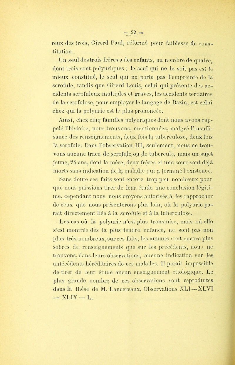 reux des trois, Girerd Paul, réformé pour faiblesse de cons- titution. Un seul des trois frères a des enfants, au nombre de cpuatre, dont trois sont polyuriques ; le seul qui ne le soit pas est le mieux, constitué, le seul qui ne porte pas rcmpreinte de la scrofule, tandis que Girerd Louis, celui qui présente des ac- cidents scrofuleux multiples et graves, les accidents tertiaires de la scrofulose, pour employer le langage de Bazin, est celui chez qui la polyurie est le plus prononcée. Ainsi, cliez cinq familles polyuriques dont nous avons rap- pelé riiistoire, nous trouvons, mentionnées, malgi’é l’insuffi- sance des renseignements, deux, fois la tuberculose, deux fois la scrofule. Dans l’observation III, seulement, nous ne trou- vons aucune trace de scrofule ou de tubercrüe, mais un sujet jeune, 24 ans, dont la nière, deux frères et une sœur sont déjà morts sans indication de la inaladie qui a terminé l’existence. Sans doute ces faits sont encore trop peu nombreux pour que nous puissions tirer de leur, étude ijno conclusion légiti- me, cependant nous nous croyons autorisés à les rapprocher de ceux que nous présenterons plus loin, où la polyurie pa- rait directement liée à la scrofule et à la tuberculose. Les cas où la polyurie n’est plus transmise, mais où elle s’est montrée dès la plus tendre enfance, no sont pas non plus très-nombreux, sur ces faits, les auteurs sont encore plus sobres de renseignements que sur les précédents, nouj no ti’ouvons, dans leurs observations, aucune indication sur les antécédents héréditaires de ces malades. 11 paraît impossible de tirer de leur étude aucun enseignement étiologique. Lo plus grande nombre de ces observations sont reproduites dans la thèse de M. Lancereaux, Observations XLI—XLVl — XLIX — L.