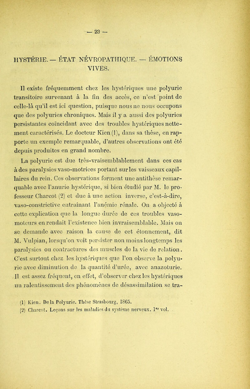 HYSTÉRIE. — ÉTAT NÉVROPATHIQUE. — ÉMOTIONS VIVES. Il existe fréquemment chez les hystériques une polyurie transitoire survenant à la fin des accès, ce n’est point de celle-là qu’il est ici question, puisque nous ne nous occupons que des polyuries chroniques. Mais il y a aussi des polyuries persistantes coïncidant avec des troubles hystériques nette- ment caractérisés. Le docteur Kien(l), dans sa thèse, en rap- porte un exemple remarquable, d’autres observations ont été depuis produites en grand nombre. La polyurie est due très-vraisemblablement dans ces cas à des paralysies vaso-motrices portant sur les vaisseaux capil- laires du rein. Ces observations forment une antithèse remar- quable avec l’anurie hystérique, si bien étudié par j\I. le prO’ fesseur Charcot (2) et due à une action inverse, c’est-à-dire, vaso-constrictive entraînant l’anémie rénale. On a objecté à cette explication que la longue durée de ces trouilles vaso- moteurs en rendait l’existence bien invraisemblable. Mais on se demande avec raison la cause de cet étonnement, dit M. Vulpian, lorsqu’on voit persister non moins longtemps les paralysies ou contractures des muscles de la vie de relation. C’est surtout chez les hystériques que l’on observe la polyu- rie avec diminution de la quantité d’urée, avec anazoturie. Il est assez fréquent, en effet, d’observer chez les hystériques un ralentissement des phénomènes de désassimilation se tra- (1) Kien. Delà Polyurie. Thèse Strasbourg, 1865. (2) Charcot. Leçons sur les maladies du système nerveux. vol. .