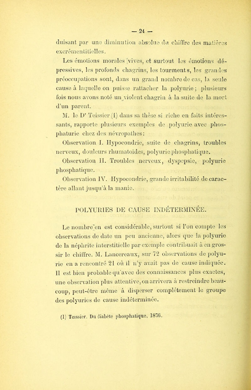 duisant par une diminution absolue du chiffre des matières excr é m e n t i t i ell es. Les émotions morales ^dves, et surtout les émotions dé- pressives, les profonds chagrins, les tourments, les grandes préoccupations sont, dans un grand nombre de cas, la seule cause à laquelle on puisse rattacher la polyurie ; plusieurs fois nous avons noté un^violent chagrin à la suite de la mort d’un parent. M. le D'' Teissier (i) dans sa thèse si riche en faits intéres- sants, rapporte plusieurs exemples de polyurie avec phos- phaturie chez des névropathes : Observation I. Hypocondrie, suite de chagrins, troubles nerveux, douleurs rhumatoïdes, polyurie phosphatique. Observation IL Troubles nerveux, dyspepsie, polyurie phosphatique. Oliservation IV. Hypocondrie, grande irritabilité de carac- tère allant jusqu’à la manie. POLYÜRIES DE CAUSE INDÉTERMINÉE. Le nombre’en est considérable, surtout si l’on compte les observations de date un peu ancienne, alors que la polyurie de la néphrite interstitielle par exemple contriljuait à en gros- sir le chiffre. M. Lancereaux, sur 72 observations de polyu- rie en a rencontré 21 où il n’y avait pas de cause indiquée. Il est bien probable qu'avec des connaissances plus exactes, une observation plus attentive, on arrivera à restreindre beau- coup, peut-être même à disperser complètement le groupe des polyuries de cause indéterminée. (1) Teissier. Du diabète phosphatique, 1816.