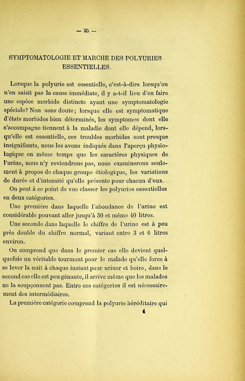 SYMPTOMATOLOGIE ET MARCHE DES POLYURIES ESSENTIELLES. Lorsque la polyurie est essentielle, c’est-à-dire lorsqu’on n’en saisit pas la cause immédiate, il y a-t-il lieu d’en faire une espèce morbide distincte ayant une symptomatologie spéciale? Non sans doute; lorsque elle est symptomatique d’états morbides bien déterminés, les symptômes dont elle s’accompagne tiennent à la maladie dont elle dépend, lors- qu’elle est essentielle, ces troubles morbides sont presque insignifiants, nous les avons indiqués dans l’aperçu physio- logique en même temps que les caractères physiques de l’urine, nous n’y reviendrons pas, nous examinerons seule- ment à propos de chaque groupe étiologique, les variations de durée et d’intensité qu’elle présente pour chacun d’eux. On peut à ce point de vue classer les polyuries essentielles en deux catégories. Une première dans laquelle l’abondance de l’urine est considérable pouvant aller jusqu’à 30 et même 40 litres. Une seconde dans laquelle le chiffre de l’urine est à peu près double du chiffre normal, variant entre 3 et 6 litres environ. On comprend que dans le premier cas elle devient quel- quefois un véritable tourment pour le malade qu’elle force à se lever la nuit à chaque instant pour uriner et boire, dans le second cas elle est peu gênante, il arrive même que les malades ne la soupçonnent pas. Entre ces catégories il est nécessaire- ment des intermédiaires. La première catégorie comprend la polyurie héréditaire qui «