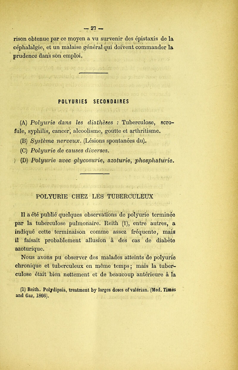 rison obtenue par ce moyen a vu survenir des épistaxis de la céphalalgie, et un malaise général qui doivent commander la prudence dans son emploi. POLYURIES SECONDAIRES (A) Polyurie dans les diathèses : Tuberculose, scro- fule, syphilis, cancer, alcoolisme, goutte et arthritisme. (B) Système nerveux. (Lésions spontanées du). (C) Polyurie de causes diverses. f (D) Polyurie avec glycosurie, azoturie, phosphaturie. POLYURIE CHEZ LES TUBERCULEUX Il a été publié quelques observations de polyurie terminée par la tuberculose pulmonaire. Reith (1), entré autres, a indiqué cette terminaison comme assez fréquente, mais il faisait probablement allusion à des cas de diabète azoturique. Nous avons pu observer des malades atteints de polyurie chronique et tuberculeux en même temps; mais la tuber- culose était bien nettement et de beaucoup antérieure à la (1) Reith. Polydipsia, treatment by larges doses ofvalérian. (Med. Times and Gaz, 1866).