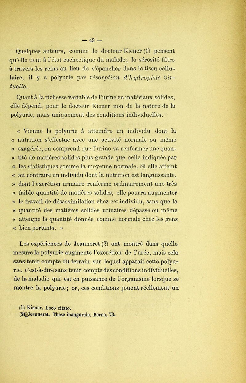 Quelques auteurs, comme le docteur Kiener (1) pensent qu’elle tient à l’état cachectique du malade ; la sérosité filtre à travers les reins au lieu de s’épancher dans le tissu cellu- laire, il y a polyurie par résorption d'hydropisie vir- tuelle. Quant à la richesse variable de l’urine en matériaux solides, elle dépend, pour le docteur Kiener non de la nature de la polyurie, mais uniquement des conditions individuelles. « Vienne la polyurie à atteindre un individu dont la « nutrition s’effectue avec une activité normale ou même « exagérée, on comprend que l’urine va renfermer une quan- « tité de matières solides plus grande que celle indiquée par <c les statistiques comme la moyenne normale. Si elle atteint « au contraire un individu dont la nutrition est languissante, » dont l’excrétion urinaire renferme ordinairement une très « faible quantité de matières solides, elle pourra augmenter le travail de désassimilation chez cet individu, sans que la « quantité des matières solides urinaires dépasse ou même « atteigne la quantité donnée comme normale chez les gens « bien portants. » Les expériences de Jeanneret (2) ont montré dans quelle mesure la polyurie augmente l’excrétion de l’urée, mais cela sans tenir compte du terrain sur lequel apparaît cette polyu- rie, c’est-à-dire sans tenir compte des conditions individuelles, de la maladie qui est en puissance de l’organisme lorsque se montre la polyurie; or, ces conditions jouent réellement un (1) Kiener. Loco citato. (3)|Jeanneret. Thèse inaugurale. Berne, 73.