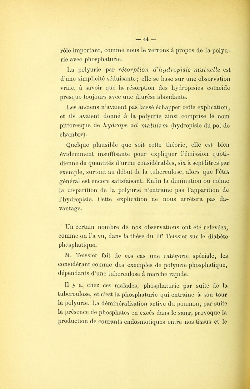 rôle important, comme nous le verrons à propos de la polyu- rie avec phosphaturie. La polyurie par résorption cVlujdropisie mutuelle est d’une simplicité séduisante; elle se base sur une observation vraie, à savoir que la résorption des hydropisies coïncide presque toujours avec une diurèse abondante. Les anciens n’avaient pas laissé échapper cette explication, et ils avaient donné à la polyurie ainsi comprise le nom pittoresque de hydrojis ad matulam (hydropisie du pot de chambre). Quelque plausible que soit cette théorie, elle est bien évidemment insuffisante pour expliquer l’émission quoti- dienne de quantités d’urine considérables, six à sept litres par exemple, surtout au début de la tuberculose, alors que l’état général est encore satisfaisant. Enfin la diminution ou même la disparition do la polyurie n’entraîne pas l’apparition de l’hydropisie. Cette explication ne nous arrêtera pas da- vantage. Un certain nombre de nos observations ont été relevées, comme on l’a vu, dans la thèse du D' Teissier sur le diabète phosphatique. M. Teissier fait de ces cas une catégorie spéciale, les considérant comme des exemples de polyurie phosphatique, dépendants d’une tuberculose à marche rapide. Il y a, chez ces malades, phosphaturie par suite de la tuberculose, et c’est la phosphaturie qui entraîne à son tour la polyurie. La déminéralisation active du poumon, par suite la présence de phosphates en excès dans le sang, provoque la production de courants endosmotiques entre nos tissus et le
