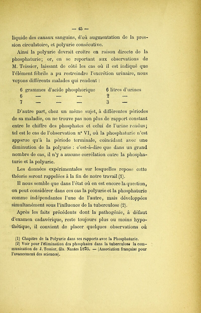 liquide des canaux sanguins, d’nù augmentation de la pres- sion circulatoire, et polyurie consécutive. Ainsi la polyurie devrait croître en raison directe de la phosphaturie ; or, en se reportant aux observations de M. Teissier, laissant de côté les cas où il est indiqué que l’élément fébrile a pu restreindre l’excrétion urinaire, nous voyons différents malades qui rendent : 6 grammes d’acide phospliorique 6 litres d’urines 6 — — — 2 — 7 _ _ _ 3 — D’autre part, chez un même sujet, à différentes périodes de sa maladie, on ne trouve pas non plus de rapport constant entre le chiffre des phosphates et celui de l'urine rendus ; tel est le cas de l’observation n“ VI, où la phosphaturie n’est apparue qu’à la période terminale, coïncidant avec une diminution de la polyurie : c’est-à-dire que dans un grand nombre de cas, il n’y a aucune corrélation entre la phospha- turie et la polyurie. Les données expérimentales sur lesquelles repose cette théorie seront rappelées à la fin de notre travail (1). Il nous semble que dans l’état où en est encore la question, on peut considérer dans ces cas la polyurie et la phosphaturie comme indépendantes l’une de l’autre, mais développées simultanément sous l’influence de la tuberculose (2). Après les faits précédents dont la pathogénie, à défaut d’examen cadavérique, reste toujours plus ou moins hypo- thétique, il convient de placer quelques observations où (1) Chapitre de la Polyurie dans ses rapports avec la Phosphaturie. (2) Voir pour l’élimination des phosphates dans la tuberculose la com- munication de J, Tessier, fils. Nantes 1815. — (Association française pour l’avancement des sciences).
