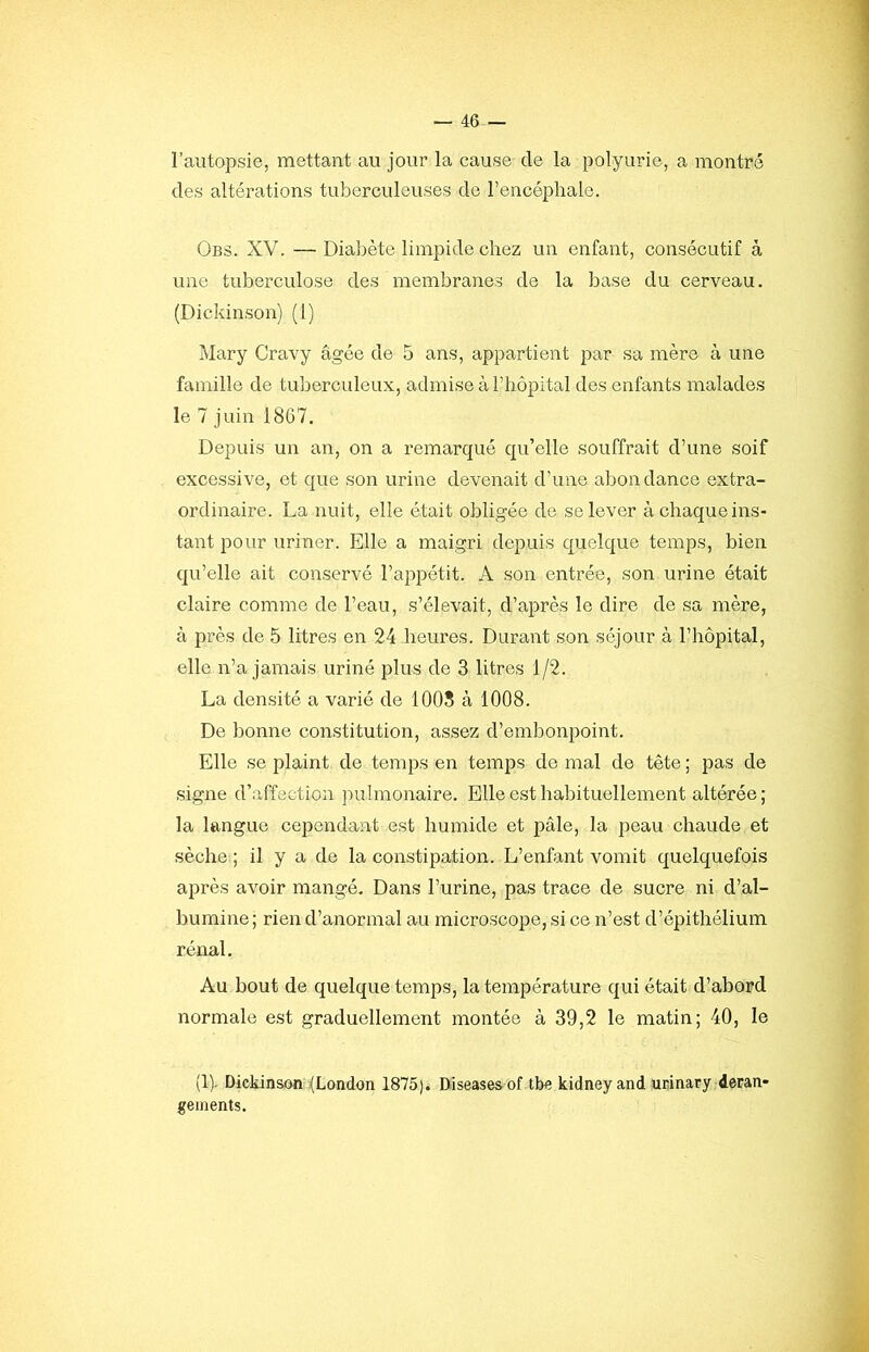 l’autopsie, mettant au jour la cause de la polyurie, a montré des altérations tuberculeuses de l’encéphale. Obs. XV. — Diabète limpide chez un enfant, consécutif à une tuberculose des membranes de la base du cerveau. (Dickinson) (1) Mary Cravy âgée de 5 ans, appartient par sa mère à une famille de tuberculeux, admise à l’hôpital des enfants malades le 7 juin 1867. Depuis un an, on a remarqué qu’elle souffrait d’une soif excessive, et que son urine devenait d’une abondance extra- ordinaire. La nuit, elle était obligée de se lever à chaque ins- tant pour uriner. Elle a maigri depuis quelque temps, bien qu’elle ait conservé l’appétit. A son entrée, son urine était claire comme de l’eau, s’élevait, d’ajDrès le dire de sa mère, à près de 5 litres en 24 heures. Durant son séjour à l’hôpital, elle n’a jamais uriné plus de 3 litres 1/2. La densité a varié de 1005 à 1008. De bonne constitution, assez d’embonpoint. Elle se plaint de temps en temps de mal de tête ; pas de signe d’affection pulmonaire. Elle est habituellement altérée ; la langue cependant est humide et pâle, la peau chaude et sèche ; il y a de la constipation. L’enfant vomit quelquefois après avoir mangé. Dans l’urine, pas trace de sucre ni d’al- bumine; rien d’anormal au microscope, si ce n’est d’épithélium rénal. Au bout de quelque temps, la température qui était d’abord normale est graduellement montée à 39,2 le matin; 40, le (1). Dickinson^^London 1875). Diseases of tbe kidneyand urinary déran- gements.