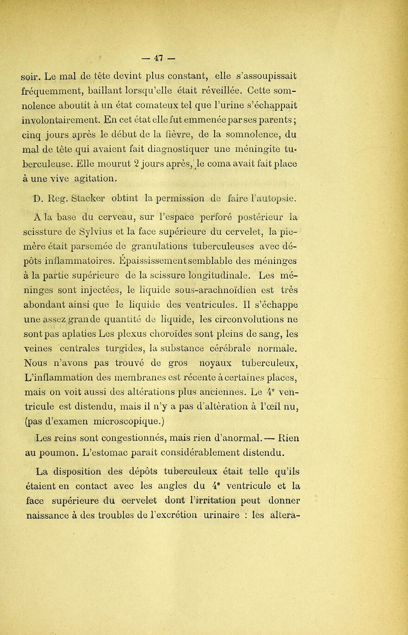 soir. Le mal de tête devint plus constant, elle s’assoupissait fréquemment, baillant lorsqu’elle était réveillée. Cette som- nolence aboutit à un état comateux tel que l’urine s’échappait involontairement. En cet état elle fut emmenée par ses parents ; cinq jours après le début de la fièvre, de la somnolence, du mal de tête qui avaient fait diagnostiquer une méningite tu- berculeuse. Elle mourut 2 jours après,'^le coma avait fait lolace à une vive agitation. D. Reg. Stacker obtint la permission de faire l’autopsie. A la base du cerveau, sur l’espace perforé postérieur la scissture de Sylvius et la face supérieure du cervelet, la pie- mère était parsemée de granulations tuberculeuses avec dé- pôts inflammatoires. Épaississement semblable des méninges à la partie supérieure de la scissure longitudinale. Les mé- ninges sont injectées, le liquide sous-arachnoïdien est très abondant ainsi que le liquide des ventricules. Il s’échappe une assez gran de quantité de liquide, les circonvolutions ne sont pas aplaties Les plexus choroïdes sont pleins de sang, les veines centrales turgides, la substance cérébrale normale. Nous n’avons pas trouvé de gros noyaux tuberculeux. L’inflammation des membranes est récente à certaines places, mais on voit aussi des altérations plus anciennes. Le 4® ven- tricule est distendu, mais il n’y a pas d’altération à l’œil nu, (pas d’examen microscopique.) Les reins sont congestionnés, mais rien d’anormal. — Rien au poumon. L’estomac paraît considérablement distendu. La disposition des dépôts tuberculeux était telle qu’ils étaient en contact avec les angles du 4* ventricule et la face supérieure du cervelet dont l’irritation peut donner naissance à des troubles de l’excrétion urinaire : les altéra-