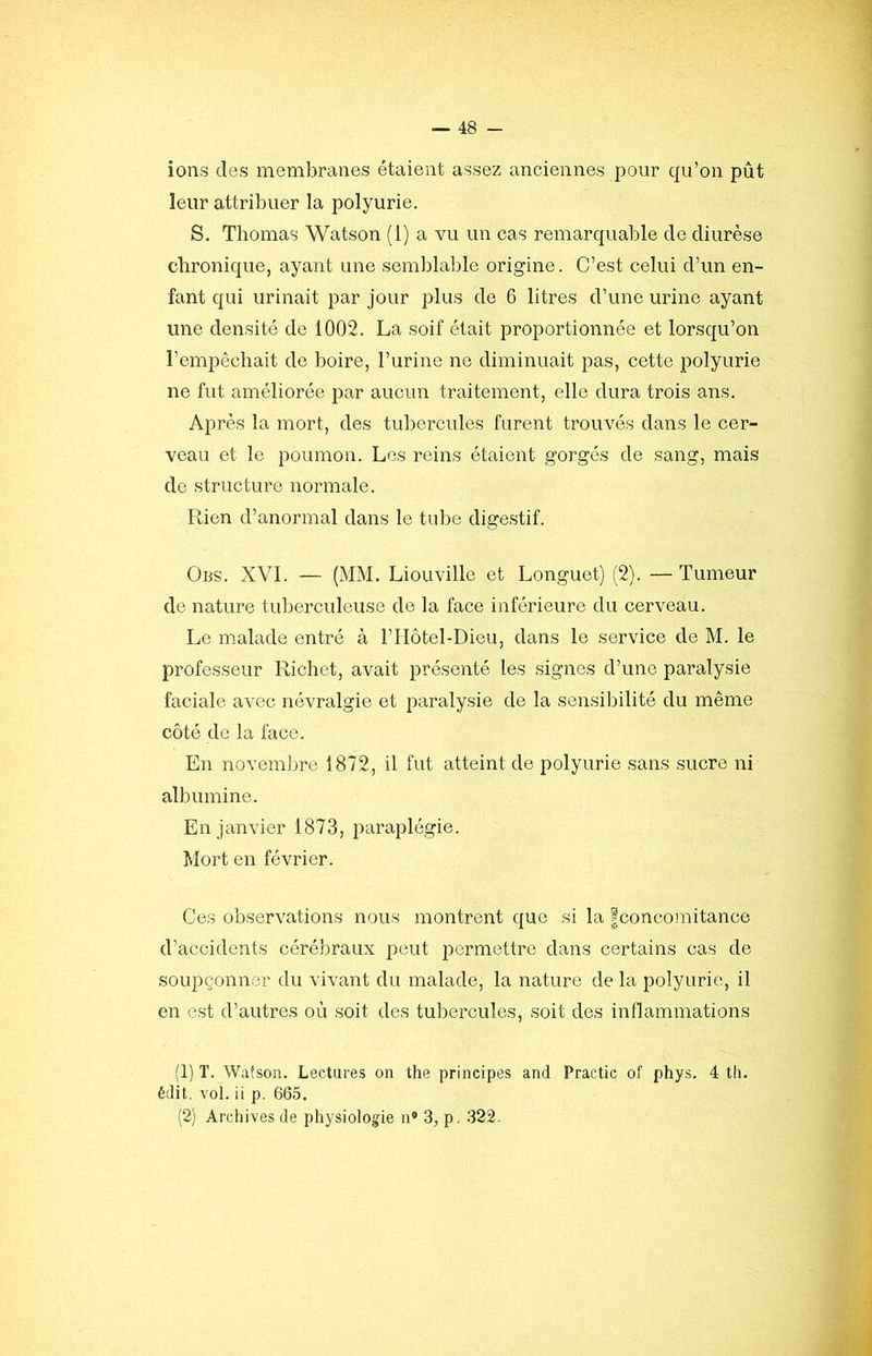 ions des membranes étaient assez anciennes pour qu’on pût leur attribuer la polyurie. S. Thomas Watson (1) a vu un cas remarquable de diurèse chronique, ayant une semblable origine. C’est celui d’un en- fant qui urinait par jour plus de 6 litres d’une urine ayant une densité de 1002. La soif était proportionnée et lorsqu’on l’empêchait de boire, l’urine ne diminuait pas, cette polyurie ne fut améliorée par aucun traitement, elle dura trois ans. Après la mort, des tubercules furent trouvés dans le cer- veau et le poumon. Los reins étaient gorgés de sang, mais de structure normale. Rien d’anormal dans le tube digestif. 0ns. XVI. — (MM. Liouville et Longuet) (2). —Tumeur de nature tuberculeuse de la face inférieure du cerveau. Le malade entré à l’IIôtel-Dieu, dans le service de M. le professeur Richet, avait présenté les signes d’une paralysie faciale avec névralgie et paralysie de la sensibilité du même côté de la face. En novembre 1872, il fut atteint de polyurie sans sucre ni albumine. En janvier 1873, paraplégie. Mort en février. Ces observations nous montrent que si la |concomitance d’accidents cérébraux peut permettre dans certains cas de soupçonner du vivant du malade, la nature de la polyurie, il en est d’autres où soit des tubercules, soit des inflammations (1) T. Watson. Lectures on the principes and Practic of phys. 4 th. édit. vol. ii p. 665. (2) Archives de physiologie n» 3, p. 322.