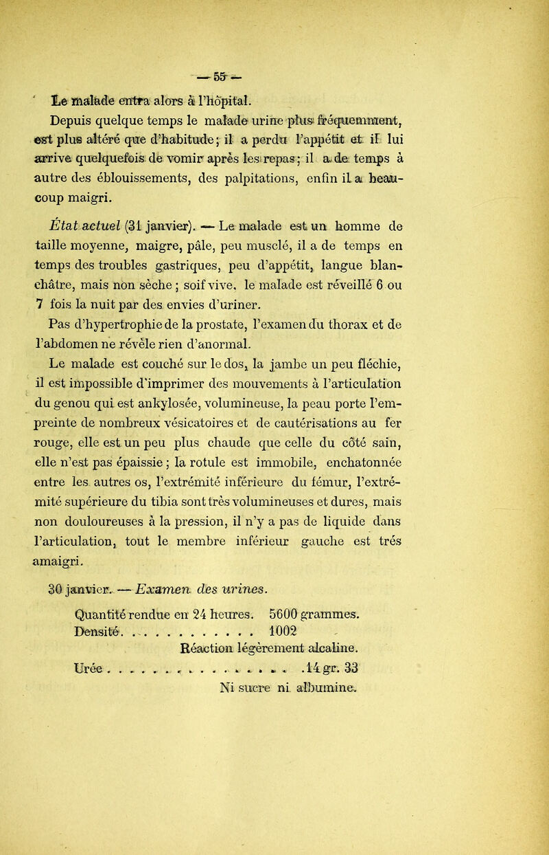 -^55-^ I.e mstltide entra alors à rhopit'al. Depuis quelque temps le malade urine pîusî&éqiuemment;, plus altéré que d’habitude ; il a perdu l’appétit et il lui arrive quelquefois: dé vomir après lesirepas ; il a de temps à autre des éblouissements, des palpitations, enfin il a beasu- coup maigri. État actuel (31 janvier). — Le malade est un homme de taille moyenne, maigre, pâle, peu musclé, il a de temps en temps des troubles gastriques, peu d’appétit, langue blan- châtre, mais non sèche ; soif vive, le malade est réveillé 6 ou 7 fois la nuit par des envies d’uriner. Pas d’hypertrophiede la prostate, l’examen du thorax et de l’abdomen ne révéle rien d’anormal. Le malade est couché sur le clos, la jambe un peu fléchie, il est impossible d’imprimer des mouvements à l’articulation du genou qui est ankylosée, volumineuse, la peau porte l’em- preinte de nombreux vésicatoires et de cautérisations au fer rouge, elle est un peu plus chaude c[ue celle du côté sain, elle n’est pas épaissie ; la rotule est immobile, enchatonnée entre les- autres os, l’extrémité inférieure du fémur, l’extré- mité supérieure du tibia sont très volumineuses et dures, mais non douloureuses à la pression, il n’y a pas de liquide dans l’articulation, tout le membre inférieur gauche est très amaigri. 30 janvier.. — Examen, des urines. Quantité rendue en 24 heures. 5600 grammes. Densité. 1002 Réaction légèrement alcaline. Urée.14gr. 33 Ni sucre ni, albumine.