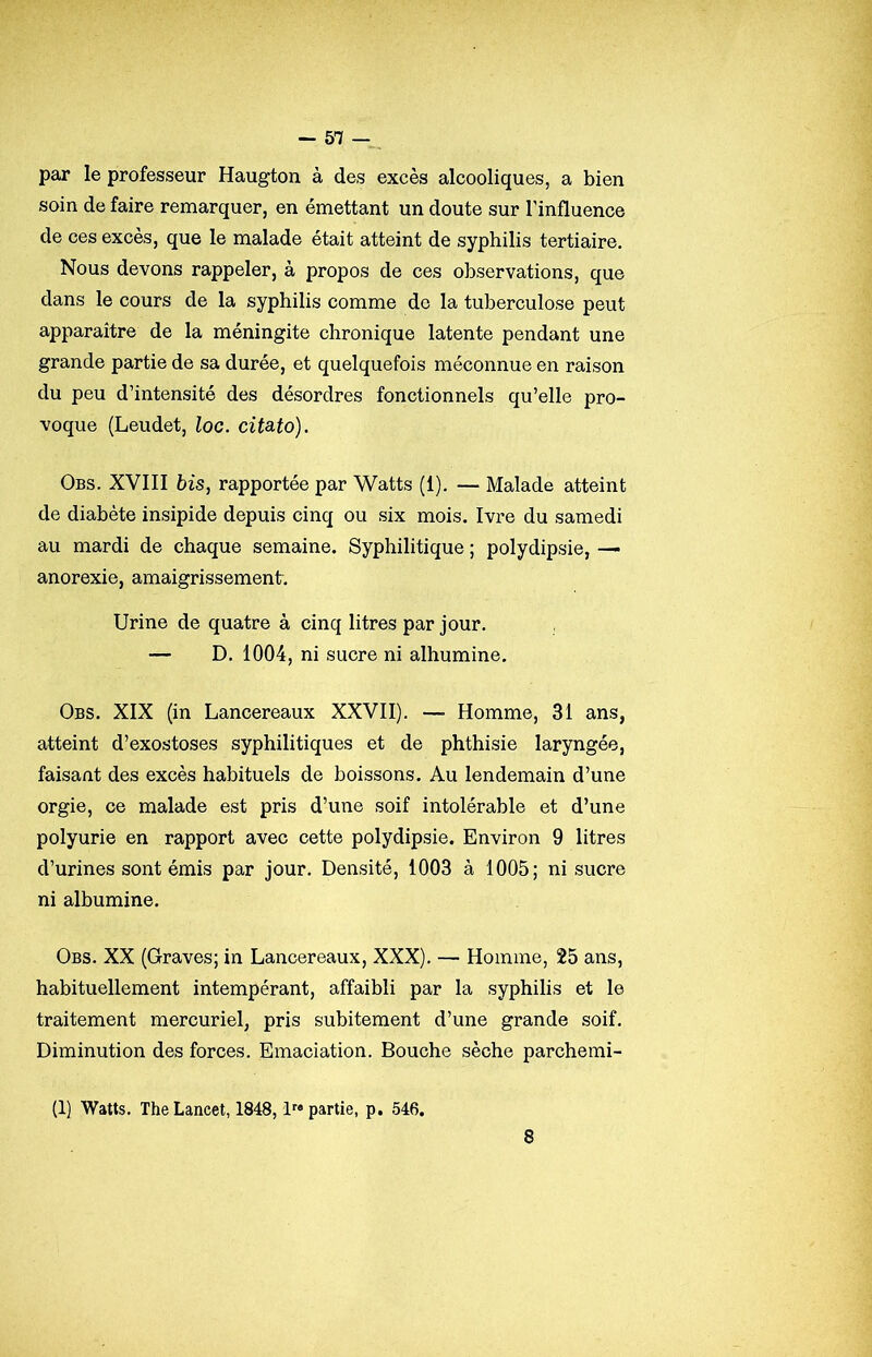 par le professeur Haugton à des excès alcooliques, a bien soin de faire remarquer, en émettant un doute sur l'influence de ces excès, que le malade était atteint de syphilis tertiaire. Nous devons rappeler, à propos de ces observations, que dans le cours de la syphilis comme de la tuberculose peut apparaître de la méningite chronique latente pendant une grande partie de sa durée, et quelquefois méconnue en raison du peu d’intensité des désordres fonctionnels qu’elle pro- voque (Leudet, loc. cita.to). Obs. XVIII bis, rapportée par Watts (1). — Malade atteint de diabète insipide depuis cinq ou six mois. Ivre du samedi au mardi de chaque semaine. Syphilitique ; polydipsie, — anorexie, amaigrissement. Urine de quatre à cinq litres par jour, — D, 1004, ni sucre ni albumine. Obs. XIX (in Lancereaux XXVII). — Homme, 31 ans, atteint d’exostoses syphilitiques et de phthisie laryngée, faisant des excès habituels de boissons. Au lendemain d’une orgie, ce malade est pris d’une soif intolérable et d’une polyurie en rapport avec cette polydipsie. Environ 9 litres d’urines sont émis par jour. Densité, 1003 à 1005; ni sucre ni albumine. Obs. XX (Graves; in Lancereaux, XXX). — Homme, 25 ans, habituellement intempérant, affaibli par la syphilis et le traitement mercuriel, pris subitement d’une grande soif. Diminution des forces. Emaciation. Bouche sèche parchemi- (1) Watts. The Lancet, 1848, Impartie, p. 546.