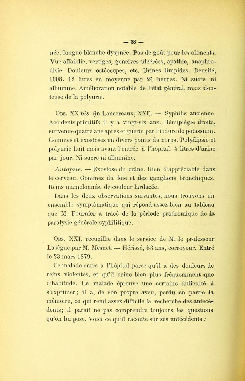 née, langue blanche dyspnée. Pas de goût pour les aliments. Vue affaiblie, vertiges, gencives ulcérées, apathie, anaphro- disie. Douleurs ostéocopes, etc. Urines limpides. Densité, 1008. 12 litres en moyenne par 24 heures. Ni sucre ni albumine. Amélioration notable de l’état général, mais dou- teuse de la polyurie. Obs. XX bis. (in Lancereaux, XXI). — Syphilis ancienne. Accidents primitifs il y a vingt-six ans,. Hémiplégie droite, survenue quatre ans après et guérie par l’iodurede potassium. Gommes et exostoses en divers points du corps. Polydipsie et polyurie huit mois avant l’entrée à l’hôpital. 4 litres d’urine par jour. Ni sucre ni albumine. Autopsie. — Exostose du crâne. Rien d’appréciable dans le cerveau. Gommes du foie et des ganglions bronchiques. Reins mamelonnés, de couleur lardaeée. Dans les deux observations suivantes, nous trouvons un ensemble symptomatique qui répond assez bien au tableau que M. Fournier a tracé de la période prodromique de la paralysie générale syphilitique. Obs. XXI, recueillie dans le service de M. le professeur Lasègue par M. Mesnet. — Hérissé, 53 ans, corroyeur. Entré le 23 mars 1879. Ce malade entre à l’hôpital parce qu’il a des douleurs de reins violentes, et qu’il urine bien plus fréquemment .que d’habitude. Le malade éprouve une certaine difficulté à s’exprimer; il a, de son propre aveu, perdu en partie la mémoire, ce qui rend assez difficile la recherche des antécé- dents; il paraît ne pas comprendre toujours les questions qu’on lui pose. Voici ce qu’il raconte sur ses antécédents ;