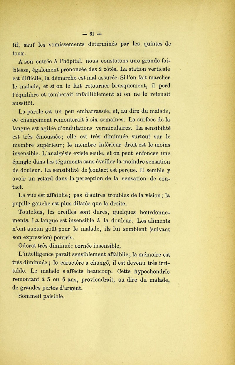 tif, sauf les vomissements déterminés par les quintes de toux. A son entrée à l’hôpital, nous constatons une grande fai- blesse, également prononcée des 2 côtés. La station verticale est difficile, la démarche est mal assurée. Si l’on fait marcher le malade, et si on le fait retourner brusquement, il perd l’équilibre et tomberait infailliblement si on ne le retenait aussitôt. La parole est un peu embarrassée, et, au dire du malade, ce changement remonterait à six semaines. La surface de la langue est agitée d’ondulations vermiculaires. La sensibilité est très émoussée; elle est très diminuée surtout sur le membre supérieur ; le membre inférieur droit est le moins insensible. L’analgésie existe seule, et on peut enfoncer une épingle dans les téguments sans éveiller la moindre sensation de douleur. La sensibilité de [contact est perçue. Il semble y avoir un retard dans la perception de la sensation de con- tact. La vue est affaiblie ; pas d’autres troubles de la vision ; la pupille gauche est plus dilatée que la droite. Toutefois, les oreilles sont dures, quelques bourdonne- ments. La langue est insensible à la douleur. Les aliments n’ont aucun goût pour le malade, ils lui semblent (suivant son expression) pourris. Odorat très diminué; cornée insensible. L’intelligence paraît sensiblement affaiblie ; la mémoire est très diminuée ; le caractère a changé, il est devenu très irri- table. Le malade s’affecte beaucoup. Cette hypochondrie remontant à 5 ou 6 ans, proviendrait, au dire du malade, de grandes pertes d’argent. Sommeil paisible.