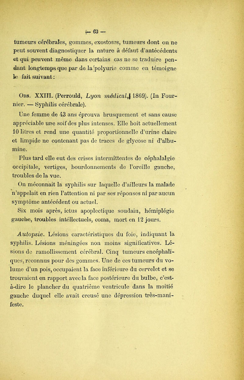 tumeurs cérébrales, gommes, exostoses, tumeurs dont on ne peut souvent diagnostiquer la nature à défaut d’antécédents et qui peuvent même dans certains cas ne se traduire pen- dant longtemps que par de la ''polyurie comme en témoigne le fait suivant : Obs. XXIIL (Perrould, Lyon médicsil,\ 1869). (In Four- nier. — Syphilis cérébrale). Une femme de 43 ans éprouva brusquement et sans cause appréciable une soif des plus intenses. Elle boit actuellement 10 litres et rend une quantité proportionnelle d’urine claire et limpide ne contenant pas de traces de glycose ni d’albu- mine. Plus tard elle eut des crises intermittentes de céphalalgie occipitale, vertiges, bourdonnements de l’oreille gauche, troubles de la vue. On méconnaît la syphilis sur laquelle d’ailleurs la malade n’appelait en rien l’attention ni par ses réponses ni par aucun symptôme antécédent ou actuel. Six mois après, ictus apoplectique soudain, hémiplégie gauche, troubles intéllectuels, coma, mort en 12 jours. Autopsie.. Lésions caractéristiques du foie, indiquant la syphilis. Lésions méningées non moins significatives. Lé- sions de ramollissement cérébral. Cinq tumeurs encéphali- ques, reconnus pour des gommes. Une de ces tumeurs du vo- lume d’un pois, occupaient la face inférieure du cervelet et se trouvaient en rapport avec la face postérieure du bulbe, c’est- à-dire le plancher du quatrième ventricule dans la moitié gauche duquel elle avait creusé une dépression très-mani- feste.