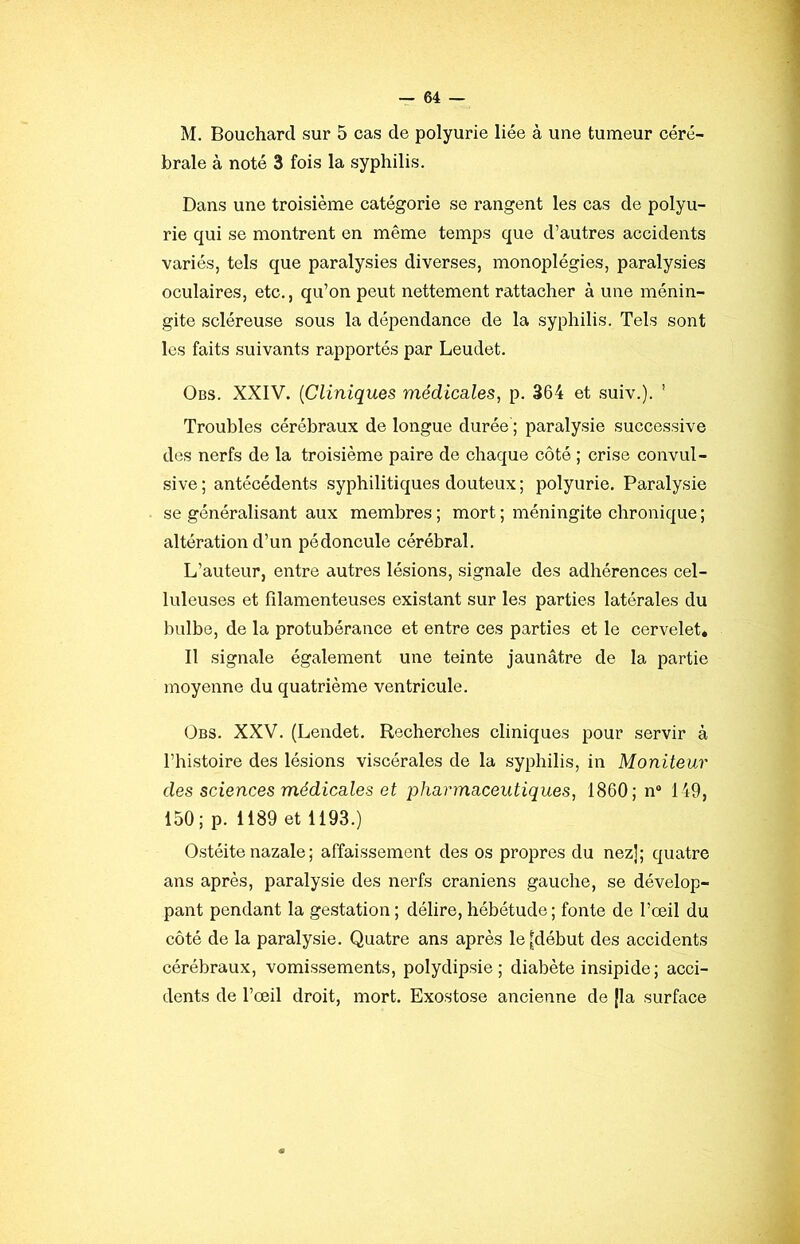 M. Bouchard sur 5 cas de polyurie liée à une tumeur céré- brale à noté 3 fois la syphilis. Dans une troisième catégorie se rangent les cas de polyu- rie qui se montrent en même temps que d’autres accidents variés, tels que paralysies diverses, monoplégies, paralysies oculaires, etc., qu’on peut nettement rattacher à une ménin- gite scléreuse sous la dépendance de la syphilis. Tels sont les faits suivants rapportés par Leudet. Obs. XXIV. {Cliniques médicales, p. 364 et suiv.). ' Troubles cérébraux de longue durée'; paralysie successive des nerfs de la troisième paire de ehaque côté ; crise convul- sive ; antécédents syphilitiques douteux ; polyurie. Paralysie se généralisant aux membres ; mort ; méningite chronique ; altération d’un pédoncule cérébral. L’auteur, entre autres lésions, signale des adhérences cel- luleuses et filamenteuses existant sur les parties latérales du bulbe, de la protubérance et entre ces parties et le cervelet. Il signale également une teinte jaunâtre de la partie moyenne du quatrième ventricule. (3bs. XXV. (Lendet. Recherches cliniques pour servir à l’histoire des lésions viscérales de la syphilis, in Moniteur des sciences médicales et pharmaceutiques, 1860; n® 149, 150; p. 1189 et 1193.) Ostéite nazale ; affaissement des os propres du nez]; quatre ans après, paralysie des nerfs crâniens gauche, se dévelop- pant pendant la gestation ; délire, hébétude ; fonte de l’œil du côté de la paralysie. Quatre ans après le [début des accidents cérébraux, vomissements, polydipsie; diabète insipide; acci- dents de l’œil droit, mort. Exostose ancienne de [la surface